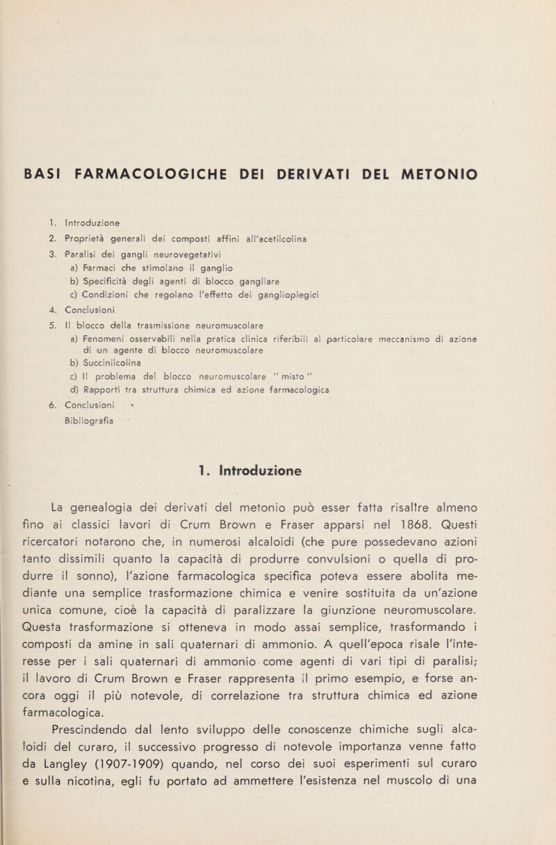 BASI FARMACOLOGICHE DEI DERIVATI DEL METONIO 1. Introduzione 2. Proprieta generali dei composti affimi all'acetilcolina 3. Paralisi dei gangli neurovegetativi a) Barmaci che stimolano il ganglio b) Specificita degli agenti di blocco gangliare c) Condizioni che regolano I'effetto dei ganglioplegici 4. Conclusion'! 5. II blocco della trasmissione neuromuscolare a) Fenomeni osservaibiii nella pratica ciinica riferibili al particoliare meccanismo di azione di tin agente di blocco neuromuscolare b) Suocinilcolina c) II problema del blocco neuromuscolare  rnisto d) Rapporfi tra struttura chimica ed azione farmacologica 6. Conclusioni Bibliografia 1. Introduzione La genealogia dei derivati del metonio puo esser fatta risallre almeno fino ai classici lavori di Crum Brown e Fraser apparsi nel 1868. Quest! ricercatori notarono che, in numerosi alcaloidi (che pure possedevano azioni tanto dissimili quanto la capacita di produrre convulsion! o quelia di pro- durre il sonno), Tazione farmacologica specifica poteva essere abolita me- diante una semplice trasformazione chimica e venire sostituita da un'azione unica comune, cioe la capacita di paralizzare la giunzione neuromuscolare. Questa trasformazione si otteneva in modo assai semplice, trasformando i composti da amine in sali quaternari di ammonio. A quelhepoca risale Tinte- resse per i sali quaternari di ammonio come agenti di vari tipi di paralisi; il lavoro di Crum Brown e Fraser rappresenta il primo esempio, e forse an- cora oggi il piu notevole, di correlazione tra struttura chimica ed azione farmacologica. Prescindendo dal lento sviluppo delle conoscenze chimiche sugii alca¬ loidi del curaro, il successive progresso di notevole importanza venne fatto da Langley (1907-1909) quando, nel corso dei suoi esperimenti sul curaro e sulla nicotina, egli fu portato ad ammettere Fesistenza nel muscolo di una