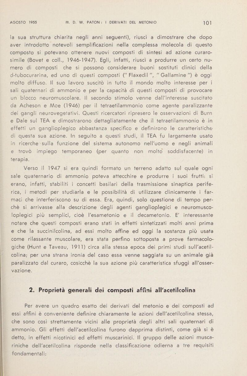 la sua struttura chiarita negli anni seguenti), riusci a dimostrare che dopo aver introdotto notevoli semplificazioni nella complessa molecola di questo composto si potevano ottenere nuovi composti di sintesi ad azione curaro- simile (Bovet e coll., 1946-1947). Eg I i, infatti, riusci a produrre un certo nu- mero di composti che si possono considerare buoni sostituti clinici della d-tubocurarina, ed uno di questi composti ( Flaxedil ,  Gallamine ) e oggi molto diffuso. II suo lavoro suscito in tutto il mondo moito interesse per i sali quaternari di ammonio e per la capacity di questi composti di provocare un blocco neuromuscolare. II secondo stimolo venne dall'interesse suscitato da Acheson e AAoe (1946) per il tetraetilammonio come agente paralizzante dei gangli neurovegetativi. Questi ricercatori ripresero le osservazioni di Burn e Dale sul TEA e dimostrarono dettagliatamente che il tetraetilammonio e in effetti un ganglioplegico abbastanza specifico e definirono le caratteristiche di questa sua azione. In seguito a questi studi, il TEA fu largamente usato in ricerche sulla funzione del sistema autonomo nell'uomo e negli animali e trovo impiego temporaneo (per quanto non molto soddisfacente) in terapia. Verso il 1947 si era quindi formato un terreno adatto sul quale ogni sale quaternario di ammonio poteva attecchire e produrre i suoi frutti: si erano, infatti, stabiliti i concetti basil a ri della trasmissione sinaptica perife- rica, i metodi per studiarla e le possibility di utilizzare clinicamente i far- maci che interferiscono su di essa. Era, quindi, solo questione di tempo per- che si arrivasse alia descrizione degli agenti ganglioplegici e neuromusco- loplegici piu semplici, cioe I'esametonio e il decametonio. E' interessante notare che questi composti erano stati in effetti sintetizzati molti anni prima e che la succinilcolina, ad essi molto affine ed oggi la sostanza piu usata come rilassante muscolare, era stata perfino sottoposta a prove farmacolo- giche (Hunt e Taveau, 1911) circa alia stessa epoca dei primi studi sull'acetii- colina; per una strana ironia del caso essa venne saggiata su un animale gia paralizzato dal curaro, cosicche la sua azione piu caratteristica sfuggi all'osser- vazione. 2. Proprseta generaSi dei composti affini aSracetsScofina Per avere un quadro esatto dei derivati del metonio e dei composti ad essi affini e conveniente definire chiaramente le azioni dell'acetilcolina stessa, che sono cosi strettamente vicini a I le propriety degli altri sali quaternari di ammonio. Gli effetti delhacetilcolina furono dapprima distinti, come gia si e detto, in effetti nicotinici ed effetti muscarinici. II gruppo delle azioni musca- riniche dell'acetilcolina risponde nella classificazione odierna a tre requisiti fondamentali:
