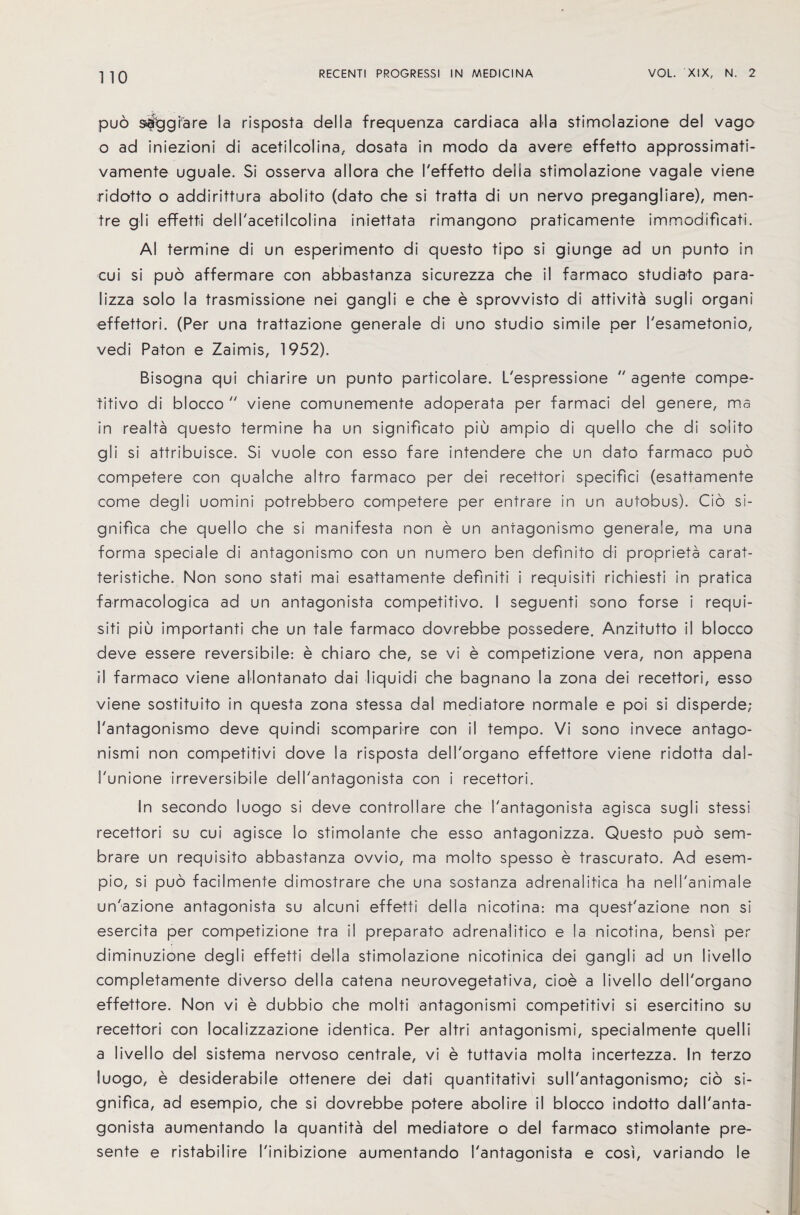 pud s&tjgfare la risposta della frequenza cardiaca alia stimolazione del vago o ad iniezioni di acetilcolina, dosata in modo da avere effetto approssimati- vamente uguale. Si osserva allora che I'effetto deiia stimolazione vagale viene ridotto o addirittura abolito (dato che si tratta di un nervo pregangliare), men- tre gli effetti dell'acetilcolina iniettata rimangono praticamente immodificati. Al termine di un esperimento di questo tipo si giunge ad un punto in cui si puo affermare con abbastanza sicurezza che il farmaco studiato para- lizza solo la trasmissione nei gangli e che e sprovvisto di attivita sugli organi effettori. (Per una trattazione generale di uno studio simile per I'esametonio, vedi Paton e Zaimis, 1952). Bisogna qui chiarire un punto particolare. L'espressione  agente compe¬ titive di blocco  viene comunemente adoperata per farmaci del genere, ma in realta questo termine ha un significato piu arnpio di quello che di soiito gli si attribuisce. Si vuole con esso fare intendere che un dato farmaco puo competere con qualche altro farmaco per dei recettori specifici (esattamente come degli uomini potrebbero competere per entrare in un autobus). Cio si- gnifica che quello che si manifesta non e un antagonismo generale, ma una forma speciale di antagonismo con un numero ben definito di proprieta carat- teristiche. Non sono stati mai esattamente definiti i requisiti richiesti in pratica farmacologica ad un antagonista competitive. I seguenti sono forse i requi¬ siti piu important che un tale farmaco dovrebbe possedere. Anzitutto il blocco deve essere reversibile: e chiaro che, se vi e competizione vera, non appena il farmaco viene allontanato dai liquidi che bagnano la zona dei recettori, esso viene sostituito in questa zona stessa dal mediatore normale e poi si disperde; 1'antagonismo deve quindi scomparire con il tempo. Vi sono invece antago- nismi non competitivi dove la risposta delTorgano effettore viene ridotta dal- I'unione irreversible dell'antagonista con i recettori. In secondo luogo si deve controllare che I'antagonista agisca sugli stessi recettori su cui agisce lo stimolante che esso antagonizza. Questo puo sem- brare un requisito abbastanza ovvio, ma molto spesso e trascurato. Ad esem- pio, si puo facilmente dimostrare che una sostanza adrenalitica ha nell'animale unazione antagonista su alcuni effetti della nicotina: ma quest'azione non si esercita per competizione tra il preparato adrenalitico e la nicotina, bensi per diminuzione degli effetti della stimolazione nicotinica dei gangli ad un livello completamente diverso della catena neurovegetativa, cioe a livello dell'organo effettore. Non vi e dubbio che molti antagonismi competitivi si esercitino su recettori con localizzazione identica. Per altri antagonismi, specialmente quel I i a livello del sistema nervoso centrale, vi e tuttavia molta incertezza. In terzo luogo, e desiderabile ottenere dei dati quantitativi sull'antagonismo; cio si- gnifica, ad esempio, che si dovrebbe potere abolire il blocco indotto dall'anta- gonista aumentando la quantita del mediatore o del farmaco stimolante pre¬ sente e ristabilire I'inibizione aumentando I'antagonista e cosi, variando le