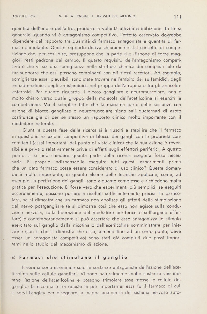 1 1 1 quantita dell'uno e dell'altro, produrre a volonta attivita o inibizione. In linea generale, quando vi e antagonismo competitive, I'effetto osservato dovrebbe dipendere dal rapporto tra ;quantita di farmaco antagonista e quantita di far- maco stimolante. Questo rapporto deriva chiaramenfe dal concetto di compe- tizione che, per cosi dire, presuppone che la parte die dispone di forze mag- giori resti padrona del campo. II quarto requisito dell'antagonismo competi¬ tive e che vi sia una somiglianza nella struttura chimica dei composti tale da far supporre che essi possano combinarsi con gli stessi recettori. Ad esempio, somiglianze assai plausibili sono state trovate nell'ambito dei sulfamidici, deg!i antiadrenalinici, degli antistaminici, nel gruppo dell'atropina e tra gli anticolin- esterasici. Per quanto riguarda il blocco gangliare o neuromuscolare, non e molto chiaro verso quale gruppo della molecola dell'acetilcolina si eserciti la competizione. Ma il semplice fatto che la massima parte delle sostanze con azione di blocco gangliare o neuromuscolare siano sali quaternari di azoto costituisce gia di per se stesso un rapporto clinico molto importance con il mediatore naturale. Giunti a questa fase della ricerca si e riusciti a stabilire che il farmaco in questione ha azione competitiva di blocco dei gangli con le proprieta con- comitanti (assai importanti dal punto di vista clinico) che la sua azione e rever- sibile e priva o relativamente priva di effetti sugli effettori periferici. A questo punto ci si puo chiedere quanta parte della ricerca eseguita fosse neces- saria. E' proprio indispensabile eseguire tutti questi esperimenti prima che un dato farmaco possa essere considerato di uso clinico? Questa doman- da e molto importante, in quanto alcune delle tecniche applicate, come, ad esempio, la perfusione dei gangli, sono alquanto complesse e richiedono molta pratica per I'esecuzione. E' forse vero che esperimenti piu semplici, se eseguiti accuratamente, possono portare a risultati sufficientemente precisi. In partico- lare, se si dimostra che un farmaco non abolisce gli effetti della stimolazione del nervo postgangliare (e si dimostra cosi che esso non agisce sulla condu- zione nervosa, sulla liberazione del mediatore periferico e sull'organo effet- tore) e contemporaneamente si puo accertare che esso antagonizza lo stimolo esercitato sul ganglio da 11 a nicotina o dall'acetilcolina somministrata per inie- zione (con il che si dimostra che esso, almeno fino ad un certo punto, deve esser un antagonista competitive) sono stati gia compiuti due passi impor¬ tanti nello studio del meccanismo di azione. a) Farmaci che stimolano il ganglio Finora si sono esaminate solo le sostanze antagoniste dell'azione dell'ace¬ tilcolina sul le cellule gangliari. Vi sono naturalmente molte sostanze che imi- tano I'azione dell'acetilcolina e possono stimolare esse stesse le cellule del ganglio; la nicotina e tra queste la piu importante: essa fu il farmaco di cui si servi Langley per disegnare la mappa anatomica del sistema nervoso auto-