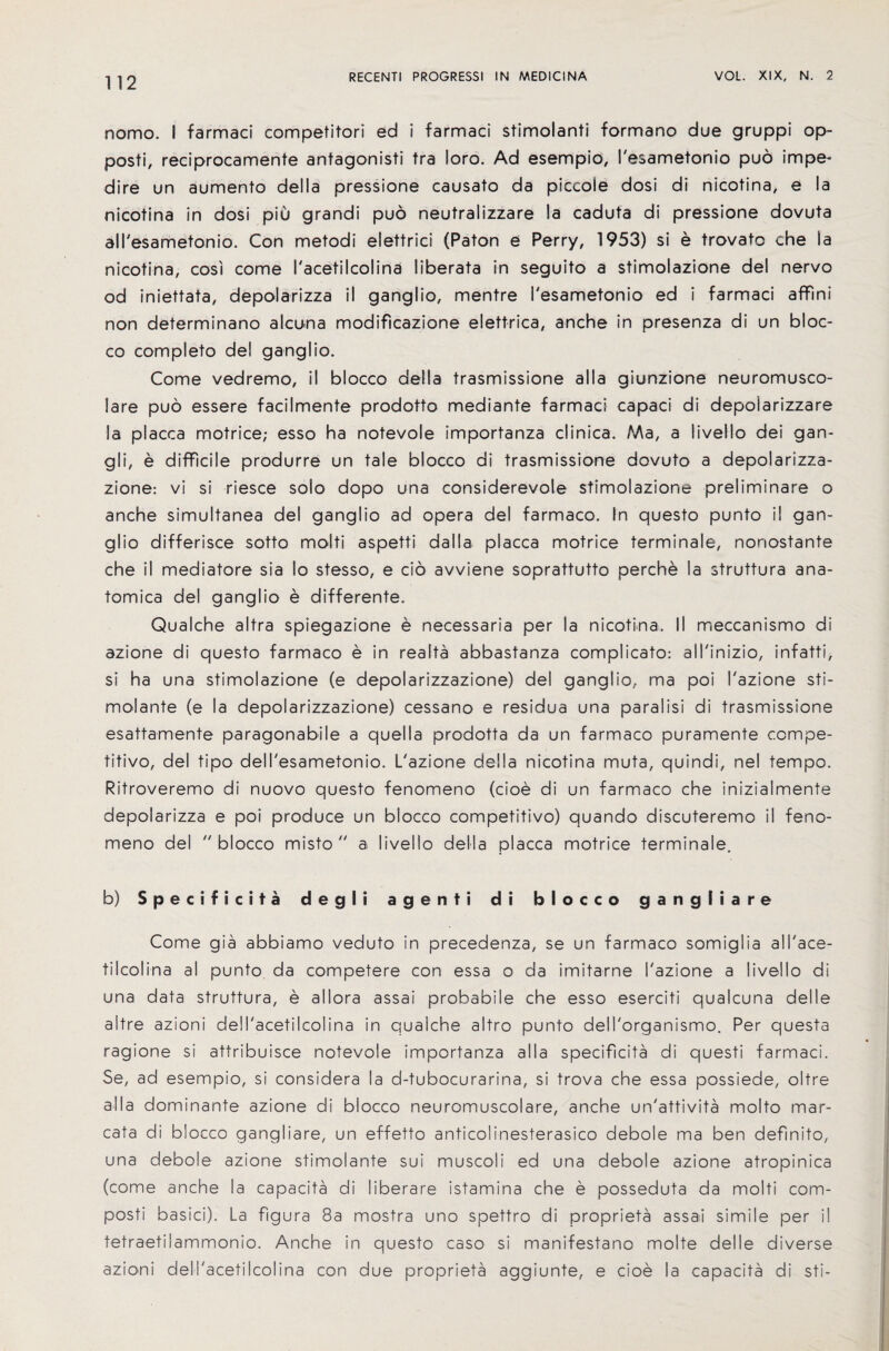 nomo. I farmaci competitori ed i farmaci stimolanti formano due gruppi op- posti, reciprocamente antagonist tra loro. Ad esempio, resametonio pud impe- dire un aumento della pressione causato da piccole dosi di nicotina, e la nicotina in dosi piO grandi puo neutralizzare la caduta di pressione dovuta all'esametonio. Con metodi elettrici (Paton e Perry, 1953) si e trovato che la nicotina, cosi come I'acetilcolina liberata in seguito a stimolazione del nervo od iniettata, depolarizza il ganglio, mentre I'esametonio ed i farmaci affini non determinano aIcuna modificazione elettrica, anche in presenza di un bloc- co completo del ganglio. Come vedremo, il blocco della trasmissione alia giunzione neuromusco- lare puo essere facilmente prodotto mediante farmaci capaci di depoiarizzare la placca motrice; esso ha notevole importanza clinica. Ma, a livello dei gan- gli, e difficile produrre un tale blocco di trasmissione dovuto a depolarizza- zione: vi si riesce solo dopo una considerevole stimolazione preliminare o anche simultanea del ganglio ad opera del farmaco. In questo punto il gan¬ glio differisce sotto molti aspetti dalla placca motrice terminale, nonostante che il mediatore sia So stesso, e cio avviene soprattutto perche la struttura ana- tomica del ganglio e differente. Qualche altra spiegazione e necessaria per la nicotina. II meccanismo di azione di questo farmaco e in reaita abbastanza complicato: all'inizio, infatti, si ha una stimolazione (e depolarizzazione) del ganglio, ma poi I'azione sti- molante (e la depolarizzazione) cessano e residua una paralisi di trasmissione esattamente paragonabile a quella prodotta da un farmaco puramente compe¬ titive, del tipo dell'esametonio. L'azione della nicotina muta, quindi, nel tempo. Ritroveremo di nuovo questo fenomeno (cioe di un farmaco che inizialmente depolarizza e poi produce un blocco competitive) quando discuteremo il feno¬ meno del  blocco misto  a livello della placca motrice terminale. b) Specif icita degli agertti di blocco gangliare Come gia abbiamo veduto in precedenza, se un farmaco somiglia all'ace- tilcolina al punto da competere con essa o da imitarne I'azione a livello di una data struttura, e allora assai probabile che esso eserciti qualcuna del Ie aitre azioni del I'acetilcolina in qualche altro punto dell'organismo. Per questa ragione si attribuisce notevole importanza alia specificita di questi farmaci. Se, ad esempio, si considera la d-tubocurarina, si trova che essa possiede, oltre alia dominante azione di blocco neuromuscolare, anche un'attivita molto mar- cata di blocco gangliare, un effetto anticolinesterasico debole ma ben definito, una debole azione stimolante sui muscoli ed una debole azione atropinica (come anche la capacita di liberare istamina che e posseduta da molti com- posti basici). La figura 8a mostra uno spettro di proprieta assai simile per i! tetraetilammonio. Anche in questo caso si manifestano molte del Ie diverse azioni dell'acetilcolina con due proprieta aggiunte, e cioe la capacita di sti-
