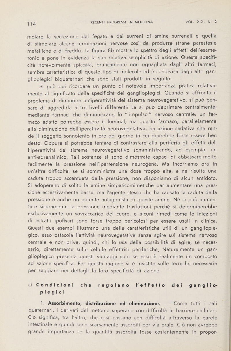 molare la secrezione dal fegato e dai surreni di amine surrenali e quella di stimolare alcune terminazioni nervose cosi da produrre strane parestesie metalliche e di freddo. La figura 8b mostra lo spettro degli effetti dell'esame- tonio e pone in evidenza la sua relativa semplicita di azione. Questa specifi¬ cita notevolmente spiccata, praticamente non uguagliata dagli altri tarmaci, sembra caratteristica di questo tipo di molecole ed e condivisa dagli altri gan- glioplegici biquaternari che sono stati prodotti in seguito. Si puo qui ricordare un punto di notevole importanza pratica relativa- mente al significato della specificita dei ganglioplegic!. Quando si affronta il problema di diminuire un'iperattivita del sistema neurovegetativo, si puo pen- sare di aggredirla a tre livelli different^ La si puo deprimere centralmente, mediante farmaci che diminuiscano lo  impuiso nervoso centrale: un far- maco adatto potrebbe essere il luminal; ma questo farmaco, paralleiamerite alia diminuzione dell'iperattivita neurovegetativa, ha azione sedativa che ren- de il soggetto sonnolento in ore del giorno in cui dovrebbe forse essere ben desto. Oppure si potrebbe tentare di contrastare alia periferia gli effetti del- I'iperattivita del sistema neurovegetativo somministrando, ad esempio, un anti-adrenalinico. Tali sostanze si sono dimostrate capaci di abbassare molto facilmente la pressione nell'ipertensione neurogena. Ma incorriamo ora in un'altra difficolta: se si somministra una dose troppo aIta, e ne risulta una caduta troppo accentuata della pressione, non disponiamo di alcun antidoto. Si adoperano di solito le amine simpaticomimetiche per aumentare una pres¬ sione eccessivamente bassa, ma I'agente stesso che ha causato la caduta della pressione e anche un potente antagonista di queste amine. Ne si puo aumen¬ tare sicuramente la pressione mediante trasfusioni perche si determinerebbe esclusivamente un sovraccarico del cuore, e alcuni rimedi come le iniezioni di estratti ipofisari sono forse troppo pericolosi per essere usati in clinica. Questi due esempi illustrano una delle caratteristiche utili di un gangliople- gico: esso ostacola I'attivita neurovegetativa senza agire su! sistema nervoso centrale e non priva, quindi, chi lo usa della possibility di agire, se neces- sario, airettamente sulle cellule effettrici periferiche. Naturalmente un gan- glioplegico presenta questi vantaggi solo se esso e realmente un composto ad azione specifica. Per questa ragione si e insistito sulle tecniche necessarie per saggiare nei dettagli la loro specificita di azione. c) Condizioni che regolarto I'effetto dei ganglio¬ plegic! 1. Assorbimento, disfribuzione ed eliminazione. — Come tutti i sali quaternari, i derivati del metonio superano con difficolta le barriere cellular!. Cio significa, tra I'altro, che essi passano con difficolta attraverso la parete intestinale e quindi sono scarsamente assorbiti per via orale. Cio non avrebbe grande importanza se la quantita assorbita fosse costantemente in propor-