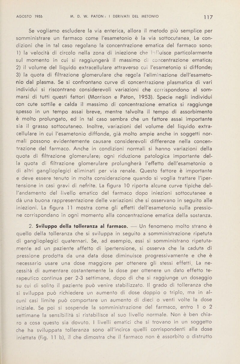 Se vogiiamo escludere la via enterica, allora il metodo piu semplice per somministrare un farmaco come I'esametonio e la via sottocutanea. Le con- dizioni che in tal caso regolano la concentrazione ematica del farmaco sono: 1) la velocita di circolo nella zona di iniezione che influisce particolarmente sul momento in cui si raggiungera il massimo di concentrazione ematica; 2) il volume del liquido extracellulare attraverso cui I'esametonio si diffonde; 3) la quota di filtrazione glomerulare che regola I'eliminazione dell'esameto¬ nio dal plasma. Se si confrontano curve di concentrazione plasmatica di vari individui si riscontrano corisiderevoli variazioni che corrispondono al som- marsi di tutti questi fattori (Morrison e Raton, 1953). Specie negli individui con cute sottile e calda il massimo di concentrazione ematica si raggiunge spesso in un tempo assai breve, mentre talvolta il tempo di assorbimento e molto prolungato, ed in tal caso sembra che un fattore assai importante sia il grasso sottocutaneo. Inoltre, variazioni del volume del liquido extra¬ cellulare in cui I'esametonio diffonde, gia molto ampie anche in soggetti nor- mali possono evidentemente causare considerevoli differenze nella concen¬ trazione del farmaco. Anche in condizioni normali si hanno variazioni della quota di filtrazione glomerulare; ogni riduzione patologica importante del¬ la quota di filtrazione glomerulare prolunghera I'effetto dell'esametonio o di altri ganglioplegici eliminati per via renale. Questo fattore e importante e deve essere tenuto in molta considerazione quando si voglia trattare I'iper- tensione in casi gravi di nefrite. La figura 10 riporta alcune curve tipiche dei- I'andamento del livello ematico del farmaco dopo iniezioni sottocutanee e da una buona rappresentazione del Ie variazioni che si osservano in seguito al le iniezioni. La figura 1 1 mostra come gli effetti dell'esametonio sulla pressio- ne corrispondano in ogni momento all a concentrazione ematica della sostanza. 2. Sviluppo della tolleranza al farmaco. — Un fenomeno molto strano e quello della tolleranza che si sviluppa in seguito a somministrazione ripetuta di ganglioplegici quaternari. Se, ad esempio, essi si sormministrano ripetuta- menle ad un paziente affetto di ipertensione, si osserva che la caduta di pressione prodotta da una data dose diminuisce progressivamente e che e necessario usare una dose maggiore per ottenere gli stessi effetti. La ne¬ cessity di aumentare costantemente la dose per ottenere un dato effetto te- rapeutico continua per 2-3 settimane, dopo di che si raggiunge un dosaggio su cui di solito il paziente puo venire stabilizzato. II grado di tolleranza che si sviluppa puo richiedere un aumento di dose doppio o triplo, ma in al- cuni casi limite puo comportare un aumento di dieci o venti volte la dose iniziale. Se poi si sospende la somministrazione del farmaco, entro 1 o 2 settimane la sensibilita si ristabilisce al suo livello normale. Non e ben chia- ro a cosa questo sia dovuto. I livelli ematici che si trovano in un soggetto che ha sviluppata tolleranza sono all'incirca quelli corrispondenti alia dose iniettata (fig. 1 1 b), il che dimostra che il farmaco non e assorbito o distrutto