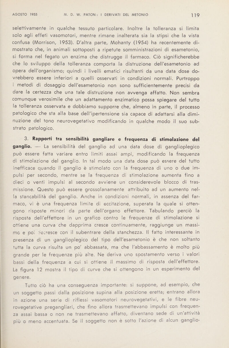 selettivamente in qualche tessuto particolare. Inoltre la tolleranza si limita solo agii effeti vasomotori, mentre rimane inalterata sia la stipsi che la vista confusa (Morrison, 1953). D'altra parte, Mohanty (1954) ha recentemente di- mostrato che, in animali sottoposti a ripetute somministrazioni di esametonio, si forma nel fegato un enzima che distrugge ii farmaco. Cio significherebbe che lo sviluppo della tolleranza comporta la distruzione dell'esametonio ad opera dell'organismo; quindi i liveili ematici risultanti da una data dose do- vrebbero essere inferior! a quel Ii osservati in condizioni normal!. Purtroppo i metodi di dosaggio dell'esametonio non sono sufficientemente precisi da dare la certezza che una tale distruzione non avvenga affatto. Non sembra comunque verosimile che un adattamento enzimatico possa spiegare del tutto !a tolleranza osservata e dobbiamo supporre che, almeno in parte, il processo patologico che sta alia base dell'ipertensione sia capace di adattarsi alia dimi- nuzione del tono neurovegetativo modificando in qualche modo il suo sub- strato patologico. 3. Rapporti tra sensibiSita gangliare e frequenza di stimolazione del ganglio. — La sensibilita del ganglio ad una data dose di ganglioplegico puo essere fatta variare entro limiti assai ampi, modificando la frequenza di stimolazione del ganglio. In tal modo una data dose puo essere del tutto inefficace quando il ganglio e stimolato con la frequenza di uno o due im- pulsi per secondo, mentre se la frequenza di stimolazione aumenta fino a dieci o venti impulsi al secondo avviene un considerevole biocco di tras- missione. Questo puo essere grossolanamente attribuito ad un aumento nel- la stancabilita del ganglio. Anche in condizioni normali, in assenza del far¬ maco, vi e una frequenza limite di eccitazione, superata la quale si otten- gono risposte minori da parte dell'organo effettore. Tabulando percio la risposta deli'effettore in un grafico contro le frequenze di stimolazione si ottiene una curva che dapprima cresce continuamente, raggiunge un massi- mo e poi ?e:resce con il subentrare della stanchezza. II fatto interessante in presenza di un ganglioplegico del tipo dell'esametonio e che non soltanto tutta la curva risulta un po' abbassata, ma che I'abbassamento e molto piu grande per le frequenze piu alte. Ne deriva uno spostamento verso i valori bassi della frequenza a cui si ottiene il massimo di risposta deli'effettore. La figura 12 mostra il tipo di curve che si ottengono in un esperimento del genere. Tutto cio ha una conseguenza importante: si suppone, ad esempio, che un soggetto passi d a 11 a posizione supina alia posizione eretta; entrano allora in azione una serie di riflessi vasomotori neurovegetativi, e le fibre neu- rovegetative pregangliari, che fino allora trasmettevano impulsi con frequen¬ za assai bassa o non ne trasmettevano affatto, diventano sede di un attivita piu o meno accentuata. Se il soggetto non e sotto I'azione di alcun ganglio-