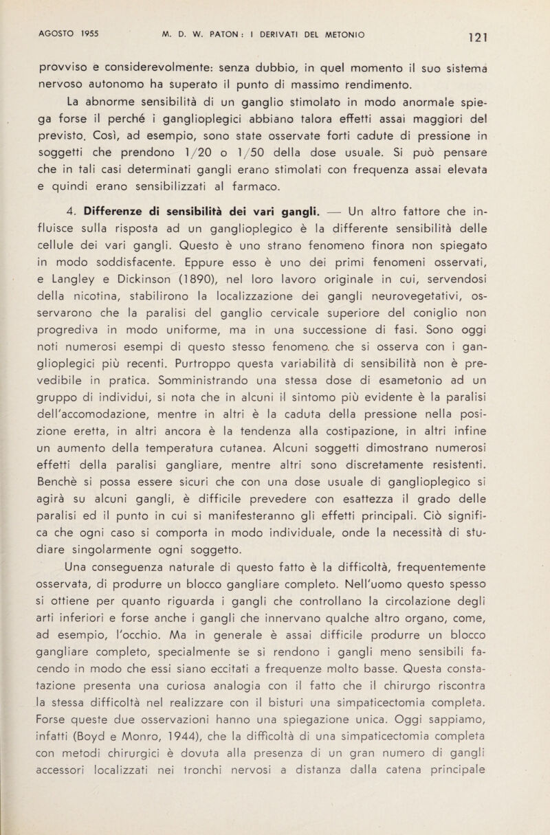 121 provviso e considerevolmente: senza dubbio, in quel momento il suo sistema nervoso autonomo ha superato il punto di massimo rendimento. La abnorme sensibilita di un ganglio stimolato in modo anormale spie- ga forse il perche i ganglioplegici abbiano talora effetti assai maggiori del previsto. Cosi, ad esempio, sono state osservate forti cadute di pressione in soggetti che prendono 1/20 o 1/50 della dose usuale. Si puo pensare che in tali casi determinati gangli erano stimolati con frequenza assai elevata e quindi erano sensibilizzati a! farmaco. 4. Differenze di sensibilita dei vari gangli. — Un altro fattore che in- fluisce sulla risposta ad un ganglioplegico e la differente sensibilita delle cellule dei vari gangli. Quest© e uno strano fenomeno finora non spiegato in modo soddisfacente. Eppure esso e uno dei primi fenomeni osservati, e Langley e Dickinson (1890), nel loro lavoro originale in cui, servendosi della nicotina, stabilirono la localizzazione dei gangli neurovegetativi, os- servarono che la paralisi del ganglio cervicale superiors del coniglio non progrediva in modo uniforme, ma in una successions di fasi. Sono oggi noti numerosi esempi di questo stesso fenomeno. che si osserva con i gan¬ glioplegici piu recenti. Purtroppo questa variability di sensibilita non e pre- vedibile in pratica. Somministrando una stessa dose di esametonio ad un gruppo di individui, si nota che in alcuni il sintomo piu evidente e la paralisi dell'accomodazione, mentre in altri e la caduta della pressione nella posi- zione eretta, in altri ancora e la tendenza alia costipazione, in altri infine un aumento della temperatura cutanea. Alcuni soggetti dimostrano numerosi effetti della paralisi gangliare, mentre altri sono discretamente resistenti. Benche si possa essere sicuri che con una dose usuale di ganglioplegico si agira su alcuni gangli, e difficile prevedere con esattezza il grado delle paralisi ed il punto in cui si manifesteranno gli effetti principals. Go signifi- ca che ogni caso si comporta in modo individuals, onde la necessity di stu- diare singolarmente ogni soggetto. Una conseguenza naturale di questo fatto e la difficolta, frequentemente osservata, di produrre un blocco gangliare completo. Nell'uomo questo spesso si ottiene per quanto riguarda i gangli che controllano la circolazione deg I i arti inferiori e forse anche i gangli che innervano qualche altro organo, come, ad esempio, I'occhio. Ma in generale e assai difficile produrre un blocco gangliare completo, specialmente se si rendono i gangli meno sensibili fa- cendo in modo che essi siano eccitati a frequenze molto basse. Questa consta- tazione presenta una curiosa analogia con il fatto che il chirurgo riscontra la stessa difficolta nel realizzare con il bisturi una simpaticectomia completa. Forse queste due osservazioni hanno una spiegazione unica. Oggi sappiamo, infatti (Boyd e Monro, 1944), che la difficolta di una simpaticectomia completa con metodi chirurgici e dovuta alia presenza di un gran numero di gangli