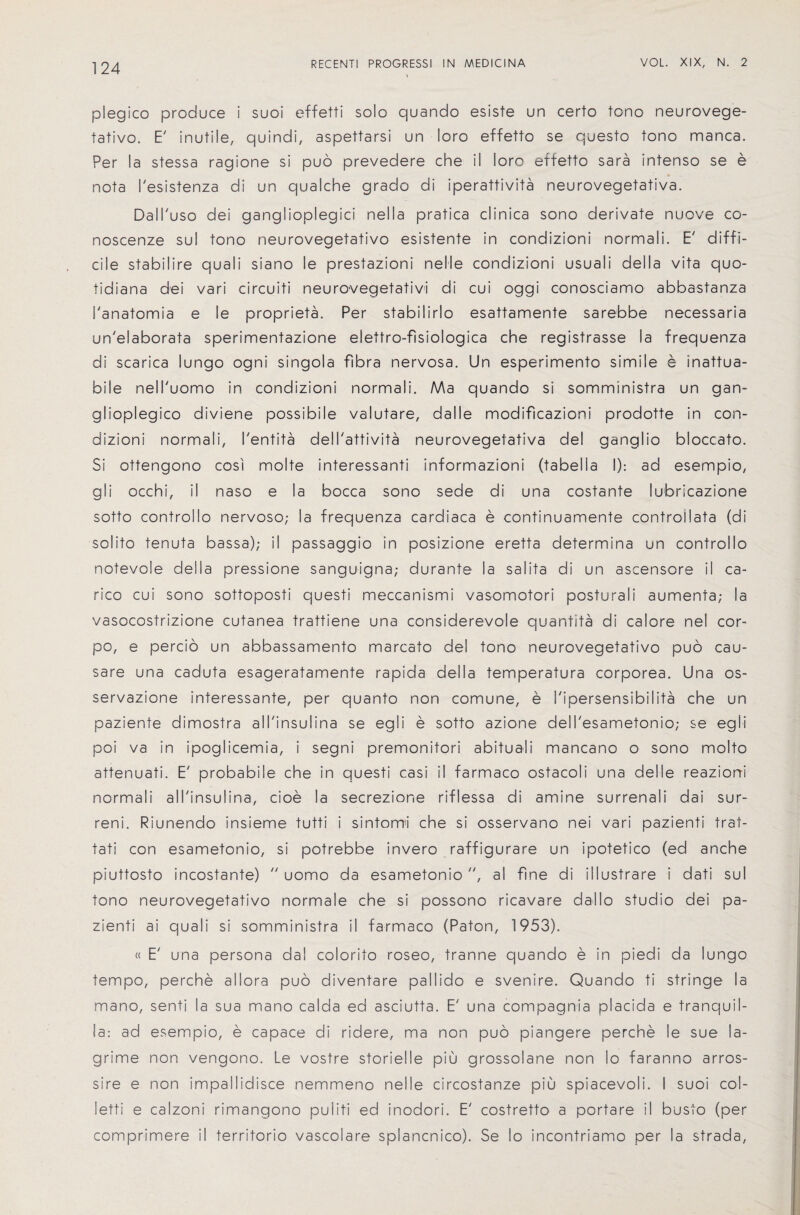 plegico produce i suoi effetti solo quando esiste un certo tono neurovege- fativo. E' inutile, quindi, aspettarsi un loro effetto se questo tono manca. Per la stessa ragione si puo prevedere che il loro effetto sara intenso se e nota I'esistenza di un qualche grado di iperattivita neurovegetativa. Dall'uso dei ganglioplegic! nella pratica clinica sono derivate nuove co- noscenze sul tono neurovegetativo esistente in condizioni normali. E' diffi¬ cile stabilire quali siano le prestazioni nelle condizioni usuali della vita quo- tidiana dei vari circuiti neuro-vegetativi di cui oggi conosciamo abbastanza 1'anatomia e le propriety. Per stabilirlo esattamente sarebbe necessaria un'elaborata sperimentazione elettro-fisiologica che registrasse la frequenza di scarica lungo ogni singola fibra nervosa. Un esperimento simile e inattua- bile nell'uomo in condizioni normali. AAa quando si somministra un gan- glioplegico diviene possibile valutare, dalle modificazioni prodotte in con¬ dizioni normali, I'entita delTattivita neurovegetativa del ganglio bloccato. Si ottengono cosi molte interessanti informazioni (tabella I): ad esempio, gli occhi, il naso e la bocca sono sede d! una costante lubricazione sotto controllo nervoso; la frequenza cardiaca e continuamente controllata (di solito tenuta bassa); il passaggio in posizione eretta determina un controllo notevole della pressione sanguigna; durante la salita di un ascensore il ca- rico cui sono sottoposti questi meccanismi vasomotori posturali aumenta; la vasocostrizione cutanea trattiene una considerevole quantita di calore nel cor- po, e percio un abbassamento marcato del tono neurovegetativo puo cau- sare una caduta esageratamente rapida della temperatura corporea. Una os- servazione interessante, per quanto non comune, e I'ipersensibilita che un paziente dimostra all'insulina se egli e sotto azione dell'esametonio; se eg I i poi va in ipoglicemia, i segni premonitori abituali mancano o sono molto attenuati. E' probabile che in questi casi il farmaco ostacoli una del Ie reazioni normali all'insulina, cioe la secrezione riflessa di amine surrenali dai sur- reni. Riunendo insieme tutti i sintomi che si osservano nei vari pazienti trat- tati con esametonio, si potrebbe invero raffigurare un ipotetico (ed anche piuttosto incostante)  uomo da esametonio , al fine di illustrare i dati sul tono neurovegetativo normale che si possono ricavare dallo studio dei pa¬ zienti ai quali si somministra il farmaco (Paton, 1953). « E' una persona dal colorito roseo, tranne quando e in piedi da lungo tempo, perche allora puo diventare pallido e svenire. Quando ti stringe la mano, senti la sua mano calda ed asciutta. E' una compagnia placida e tranquil- la: ad esempio, e capace di ridere, ma non puo piangere perche le sue la- grime non vengono. Le vostre storielle piu grossolane non lo faranno arros- sire e non impallidisce nemmeno nelle circostanze piu spiacevoli. I suoi col- letti e calzoni rimangono puliti ed inodori. E' costretto a portare il busto (per comprimere il territorio vascolare splancnico). Se lo incontriamo per la strada,