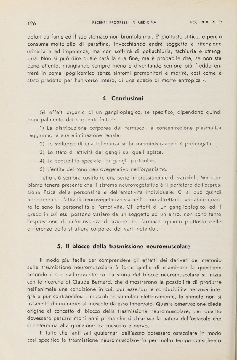 dolori da fame ed i! suo stomaco non brontola mai. E' piuttosto stitico, e percio consuma molto olio di paraffma. Invecchiando andra soggetto a ritenzione urinaria e ad impotenza, ma non sofFrira di pollachiuria, tachiuria e strang¬ uria. Non si pud dire quale sara la sua fine, ma e probabile che, se non sta bene attento, mangiando sempre meno e diventando sempre piu freddo en- trera in coma ipoglicemico senza sintomi premonitori e morira, cosi come e stato predetto per I'universo intero, di una specie di morte entropica ». 4, Conclusion! Gli effetti organici di un gangiioplegico, se specifico, dipendono quindi principalmente dai seguenti fattori: 1) La distribuzione corporea del farmaco, la concentraz^one plasmatica raggiunta, la sua eliminazione renale. 2) Lo sviluppo di una tolleranza se la somministrazione e prolungata. 3) Lo stato di attivita dei gangli sui quali agisce. 4) La sensibilita speciale di gangli particolari. 5) L'entita del tono neu-rovegetativo nell'organismo. Tutto cio sembra costituire una serie impressionante di variabili. Ma dob- biamo tenere presente che il sistema neurovegetativo e il portatore dell'espres- sio-ne fisica della personalita e dell'emotivita individuale. Ci si puo quindi attendere che I'attivita neurovegetativa sia nell'uomo altrettanto variabile quan¬ to lo sono la personalita e I'emotivita. Gli effetti di un gangiioplegico, ed il grado in cui essi possono variare da un soggetto ad un altro, non sono tanto 1'espressione di un'incostanza di azione del farmaco, quanto piuttosto delle differenze della struttura corporea dei vari individui. 5. If bfocco clefla trasmissione neuromuscolare II modo piu facile per comprendere gli effetti dei derivati del metonio sulla trasmissione neuromuscolare e forse quello di esaminare la questione secondo il suo sviluppo storico. La storia del blocco neuromuscolare si inizia con le ricerche di Claude Bernard, che dimostrarono la possibility di produrre nell'animale una condizione in cui, pur essendo la conducibilita nervosa Inte¬ gra e pur contraendosi i muscoli se stimolati elettricamente, lo stimolo non si trasmette da un nervo al muscolo da esso innervato. Questa osservazione diede origine al concetto di blocco della trasmissione neuromuscolare, per quanto dovessero passare molti anni prima che si chiarisse la natura delTostacolo che si determina alia giunzione tra muscolo e nervo. II fatto che tanti sali quaternari dell'azoto potessero ostacolare in modo cosi specifico la trasmissione neuromuscolare fu per molto tempo considerato