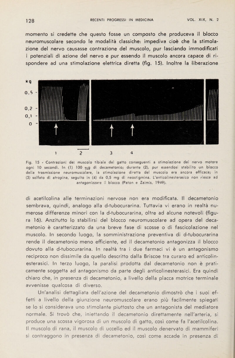 momento si credette che questo fosse un composto che produceva il blocco neuromuscolare secondo le modalita classiche: impediva doe che la stimola- zione del nervo causasse contrazione del muscolo, pur lasciando immodificati i potenziali di azione del nervo e pur essendo il muscolo ancora capace di ri- spondere ad una stimolazione elettrica diretta (fig. 15). Inoltre la liberazione i 2 3 a Fig. 15 - Contrazioni del muscolo tibiale del gatto conseguenti a stimolazione del nervo motore ogni 10 secondi. In (1) 100 ^g di decametonio; durante (2), pur essendosi stabilito un blocco delia trasmissione neuromuscolare, la stimolazione diretta del muscolo era ancora efficace; in (3) solfato di atropina, seguito in (4) da 0,5 mg di neostigmina. L'anticolinesterasico non riesce ad antagonizzare il blocco (Paton e Zaimis, 1949). di acetilcolina a I le terminazioni nervose non era modificata. II decametonio sembrava, quindi, analog© alia d-tubocurarina. Tuttavia vi erano in realta nu- merose differenze minor! con la d-tubocurarina, oltre ad alcune notevoli (figu- ra 16). Anzitutto lo stabilirsi del blocco neuromuscolare ad opera del deca¬ metonio e caratterizzato da una breve fase di scosse o di fascicolazione nel muscolo. In secondo luogo, la somministrazione preventiva di d-tubocurarina rende il decametonio meno efficiente, ed il decametonio antagonizza il blocco dovuto alia d-tubocurarina. In realta tra i due farmaci vi e un antagonism© reciproco non dissimile da quello descritto dal I a Briscoe tra curaro ed anticolin- esterasici. In terzo luogo, la para I isi prodotta dal decametonio non e prati- camente soggetta ad antagonismo da parte degli anticolinesterasici. Era quindi chiaro che, in presenza di decametonio, a iivello della placca motrice terminal© avvenisse qualcosa di diverso. Un'analisi dettagliata dell'azione del decametonio dimostro che i suoi ef- fetti a Iivello della giunzione neuromuscolare erano piu facilmente spiegati se lo si considerava uno stimolante piuttosto che un antagonista del mediatore normale. Si trovo che, iniettando il decametonio direttamente nell'arteria, si produce una scossa vigorosa di un muscolo di gatto, cosi come fa I'acetilcolina. II muscolo di rana, il muscolo di uccello ed il muscolo denervato di mammiferi si contraggono in presenza di decametonio, cosi come accade in presenza di