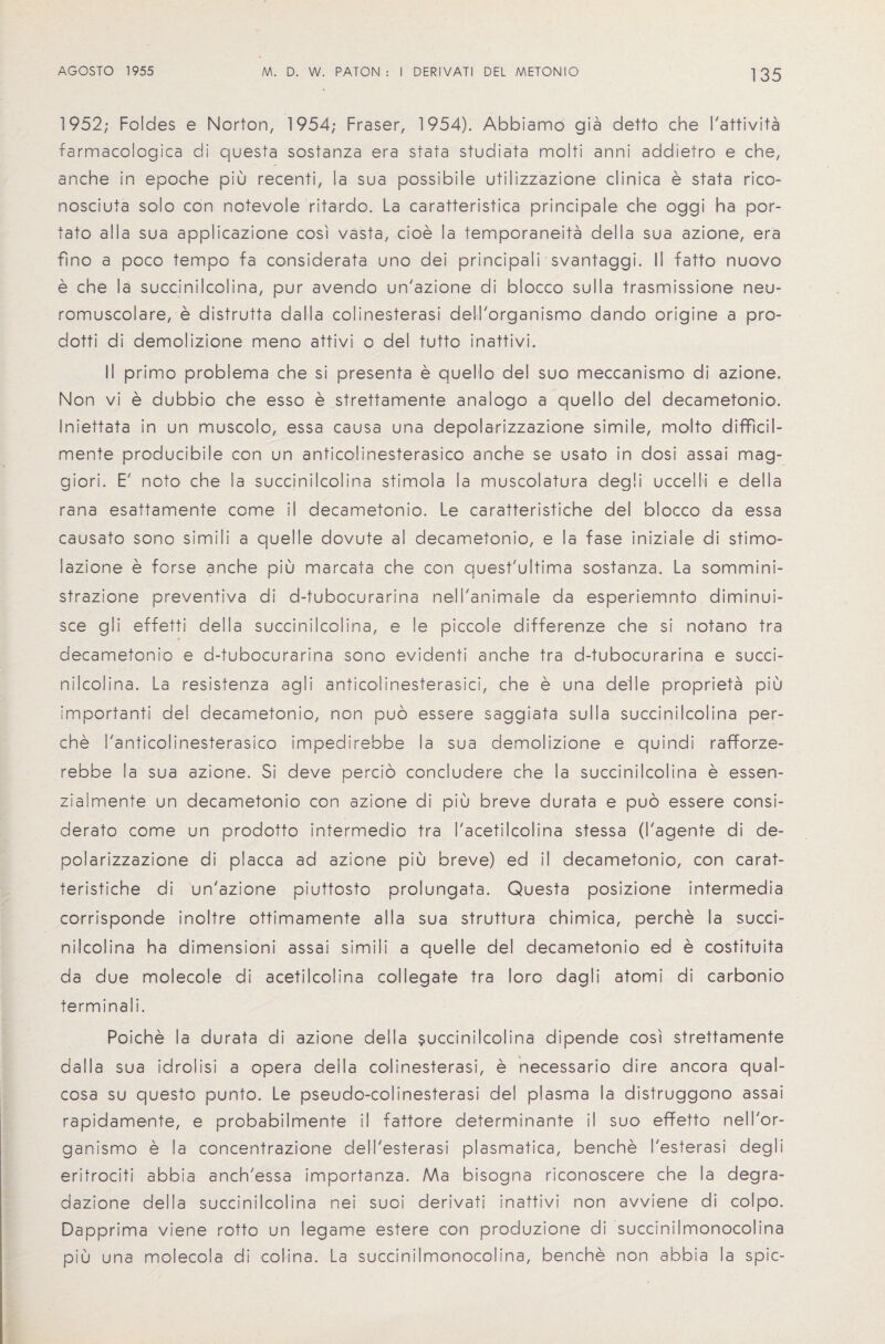 1952; Foldes e Norton, 1954; Fraser, 1954). Abbiamo gia detto che I'attivita farmacologica di questa sostanza era stata studiata moiti anni addietro e che, anche in epoche piu recenti, la sua possibile utilizzazione clinica e stata rico- nosciuta solo con notevole ritardo. La caratteristica principale che oggi ha por- tato alia sua applicazione cost vasta, cioe la temporaneita della sua azione, era fino a poco tempo fa considerata uno dei principali svantaggi. II fatto nuovo e che la succinilcolina, pur avendo un'azione di blocco sulla trasmissione neu- romuscolare, e distrutta da 11 a colinesterasi dell'organismo dando origine a pro- dotti di demolizione meno attivi o dei tutto inattivi. II primo problema che si presenta e quello del suo meccanismo di azione. Non vi e dubbio che esso e strettamente analogo a quello del decametonio. Iniettata in un muscolo, essa causa una depolarizzazione simile, molto difficil- mente producibile con un anticolinesterasico anche se usato in dosi assai mag- giori. E' noto che la succinilcolina stimola la muscolatura degli uccelli e della rana esattamente come il decametonio. Le caratteristiche del blocco da essa causato sono simili a quelle dovute al decametonio, e la fase iniziale di stimo- lazione e forse anche piu marcata che con quest'ultima sostanza. La sommini- strazione preventiva di d-tubocurarina nell'animale da esperiemnto diminui- sce gli effetti della succinilcolina, e le piccole differenze che si notano tra decametonio e d-tubocurarina sono evidenti anche tra d-tubocurarina e succi¬ nilcolina. La resistenza agli anticolinesterasici, che e una del I e proprieta piu important; del decametonio, non puo essere saggiata sulla succinilcolina per- che I'anticolinesterasico impedirebbe la sua demolizione e quindi rafforze- rebbe la sua azione. Si deve percio concludere che la succinilcolina e essen- zialmente un decametonio con azione di piu breve durata e puo essere consi- derato come un prodotto intermedio tra I'acetilcolina stessa (I'agente di de¬ polarizzazione di placca ad azione piu breve) ed il decametonio, con carat¬ teristiche di un'azione piuttosto prolungata. Questa posizione intermedia corrisponde inoltre ottimamente alia sua struttura chimica, perche la succi¬ nilcolina ha dimensioni assai simili a quelle del decametonio ed e costituita da due molecole di acetilcolina coliegate tra loro dagli atomi di carbonic terminal!. Poiche la durata di azione della succinilcolina dipende cost strettamente da 11 a sua idrolisi a opera della colinesterasi, e necessario dire ancora qual- cosa su questo punto. Le pseudo-colinesterasi del plasma ia distruggono assai rapidamente, e probabilmente i! fattore determinante il suo effetto nell'or- ganismo e la concentrazione dell'esterasi plasmatica, benche I'esterasi degli eritrociti abbia anch'essa importanza. Ma bisogna riconoscere che la degra- dazione della succinilcolina nei suoi derivati inattivi non avviene di colpo. Dapprima viene rotto un legame estere con produzione di succinilmonocolina piu una molecola di colina. La succinilmonocolina, benche non abbia la spic-