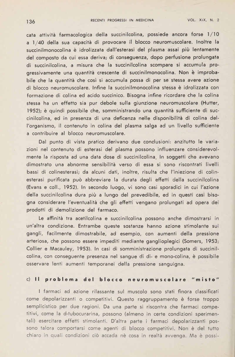 cats attivita farmacologica della succinilcolina, possiede ancora forse 1/10 a 1/40 della sua capacita di provocare if blocco neuromuscolare. Inoltre la succinilmonocoiina e idrolizzata dall'esterasi del plasma assai piu lentamente del composto da cui essa deriva; di conseguenza, dopo perfusione prolungata di succinilcolina, a misura che la succinilcolina scompare si accumula pro- gressivamente una quantita crescente di succinilmonocoiina. Non e improba- bile che la quantita che cos's si accumula possa di per se stessa avere azione di blocco neuromuscolare. Snfine la succinilmonocoiina stessa e idrolizzata con formazione di colina ed acido succinico. Bisogna infine ricordare che la colina stessa ha un effetto sia pur debole sulla giunzione neuromuscolare (Hutter, 1952); e quindi possibile che, somministrando una quantita sufficiente di suc- cinilcolina, ed in presenza di una deficenza nelle disponibilita di colina del- I'organismo, il contenuto in colina del plasma saiga ad un livello sufficiente a contribute al blocco neuromuscolare. Dal punto di vista pratico derivano due conclusions anzitutto le varia- zioni nel contenuto di esterasi del plasma possono influenzare considerevol- mente la risposta ad una data dose di succinilcolina. In soggetti che avevano dimostrato una abnorme sensibiiita verso di essa si sono riscontrati livelli bassi di colinesterasi; da alcuni dati, inoltre, risulta che I'iniezione di colin- esterasi purificata pud abbreviare la durata degli effetti della succinilcolina (Evans e coll., 1952). In second© luogo, vi sono casi sporadici in cui S'azione della succinilcolina dura piu a lungo del prevedibile, ed in questi casi biso¬ gna considerare I'eventualita che gli effetti vengano prolungati ad opera dei prodotti di demolizione del farmaco. Le affinita tra acetilcolina e succinilcolina possono anche dimostrarsi in un'altra condizione. Entrambe queste sostanze hanno azione stimolante sui gangli, facilmente dimostrabile, ad esempio, con aumenti della pressione arteriosa, che possono essere impediti mediante gangliopiegici (Somers, 1953; Collier e Macauley, 1953). In casi di somministrazione prolungata di succinil¬ colina, con conseguente presenza nel sangue di di- e mono-colina, e possibile osservare lenti aumenti temporanei della pressione sanguigna. c) II problems del blocco neuromuscolare  m i s to I farmaci ad azione rilassante sul muscolo sono stati finora classificati come depolarizzanti o competitivi. Questo raggruppamento e forse troppo semplicistico per due ragioni. Da una parte si riscontra che farmaci compe¬ titive, come la d-tubocurarina, possono (almeno in certe condizioni sperimen- tali) esercitare effetti stimolanti. D'altra parte i farmaci depolarizzanti pos¬ sono taiora comportarsi come agenti di blocco competitivi. Non e del tutto chiaro in quali condizioni cio accada ne cosa in realta avvenga. Ma e possi-