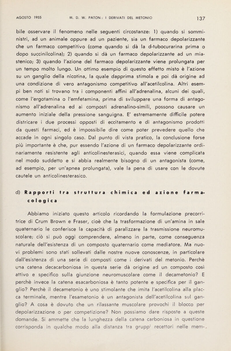 bile osservare il fenomeno nelle seguenti circostanze: 1) quando si sommi- nistri, ad un animale oppure ad un paziente, sia un farmaco depolarizzante che un farmaco competitive (come quando si da la d-tubocurarina prima o dopo succinilcolina); 2) quando si da un farmaco depolarizzante ad un mia- stenico; 3) quando I'azione del farmaco depolarizzante viene prolungata per un tempo molto lungo. Un ottimo esempio di questo effetto misto e I'azione su un ganglio della nicotina, la quale dapprima stimola e poi da origine ad una condizione di vero antagonism© competitive all'acetilcolina. Altri esem- pi ben noti si trovano tra i componenti affini all'adrenalina, alcuni dei quali, come I'ergotamina o I'emfetamina, prima di sviluppare una forma di antago- nismo all'adrenalina ed ai composti adrenalino-simili, possono causare un aumento iniziale della pressione sanguigna. E' estremamente difficile potere districare i due process! opposti di eccitamento e di antagonism© prodotti da questi farmaci, ed e impossible dire come poter prevedere quello che accade in ogni singolo caso. Dal punto di vista pratico, la conclusione forse piu importante e che, pur essendo I'azione di un farmaco depolarizzante ordi- nariamente resistente agli anticolinesterasici, quando essa viene complicata nel modo suddetto e si abbia realmente bisogno di un antagonists (come, ad esempio, per un'apnea prolungata), vale la pena di usare con le dovute cauteie un anticolinesterasico. d) Rapport! tra struttura chi mica ed azione farma- cologica Abbiamo iniziato questo articolo ricordando la formulazione precorri- trice di Crum Brown e Fraser, doe che la trasformazione di un'amina in sale quaternario le conferisce la capacita di paralizzare la trasmissione neuromu- scolare; cio si puo oggi comprendere, almeno in parte, come conseguenza naturale dell'esistenza di un composto quaternario come mediatore. Ma nuo- vi problemi sono stati sollevati dalle nostre nuove conoscenze, in particoiare dall'esistenza di una serie di composti come i derivati del metonio. Perche una catena decacarboniosa in questa serie da origine ad un composto cost attivo e specifico su 11 a giunzione neuromuscolare come il decametonio? E perche invece la catena esacarboniosa e tanto potente e specifics per il gan¬ glio? Perche il decametonio e uno stimolante che imita I'acetilcolina alia plac¬ es terminale, mentre I'esametonio e un antagonists dell'acetilcolina sul gan¬ glio? A cosa e dovuto che un rilassante muscolare provochi il blocco per depoiarizzazione o per competizione? Non possiamo dare risposte a queste domande. Si ammette che la lunghezza della catena carboniosa in questione corrisponda in qualche modo alia distanza tra grupp; recettori nelle mem-.