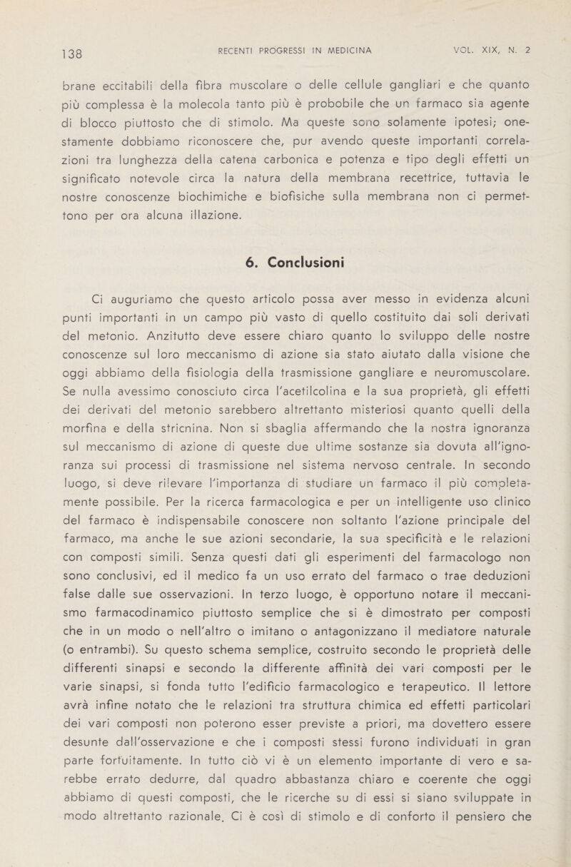 brane eccitabili della fibra muscolare o delle cellule gangliari e che quanto piu complessa e la molecola tanto piu e probobile che un farmaco sia agente di blocco piuttosto che di stimolo. Ma queste sono solamente ipotesi; one- stamente dobbiamo riconoscere che, pur avendo queste importanti correla- zioni tra lunghezza della catena carbonica e potenza e tipo degli effetti un significato notevole circa la natura della membrana recettrice, tuttavia le nostre conoscenze biochimiche e biofisiche sulla membrana non ci permet- tono per ora alcuna illazione. 6. Conclusion! Ci auguriamo che questo articolo possa aver messo in evider.za alcuni punti importanti in un campo piu vasto di quello costituito dai soli derivati del metonio. Anzitutto deve essere chiaro quanto lo sviluppo del le nostre conoscenze sul loro meccanismo di azione sia stato aiutato da 11 a visione che oggi abbiamo della fisiologia della trasmissione gangliare e neuromuscolare. Se nulla avessimo conosciuto circa I'acetilcolina e la sua propriety, gli effetti dei derivati del metonio sarebbero altrettanto misteriosi quanto quelli della morfina e della stricnina. Non si sbaglia affermando che la nostra ignoranza sul meccanismo di azione di queste due ultime sostanze sia dovuta all'igno- ranza sui processi di trasmissione nel sistema nervoso centrale. In secondo luogo, si deve rilevare I'importanza di studiare un farmaco 11 piu completa- mente possibile. Per la ricerca farmacologica e per un intelligente uso clinico del farmaco e indispensabile conoscere non soltanto I'azione principale del farmaco, ma anche le sue azioni secondarie, la sua specificita e le reiazioni con composti simili. Senza questi dati gli esperimenti del farmacologo non sono conclusivi, ed il medico fa un uso errato del farmaco o trae deduzioni false dalle sue osservazioni. In terzo luogo, e opportune notare ii meccani¬ smo farmacodinamico piuttosto semplice che si e dimostrato per composti che in un modo o nell'altro o imitano o antagonizzano il mediatore naturale (o entrambi). Su questo schema semplice, costruito secondo le proprieta del I e differenti sinapsi e secondo la differente affinita dei vari composti per le varie sinapsi, si fonda tutto i'edificio farmacologico e terapeutico. II lettore avra infine notato che le reiazioni tra struttura chimica ed effetti particolari dei vari composti non poferono esser previste a priori, ma dovettero essere desunte dall'osservazione e che i composti stessi furono individuati in gran parte fortuitamente. In tutto cio vi e un elemento importante di vero e sa- rebbe errato dedurre, dal quadro abbastanza chiaro e coerente che oggi abbiamo di questi composti, che le ricerche su di essi si siano sviluppate in modo altrettanto razionale. Ci e cosi di stimolo e di conforto il pensiero che