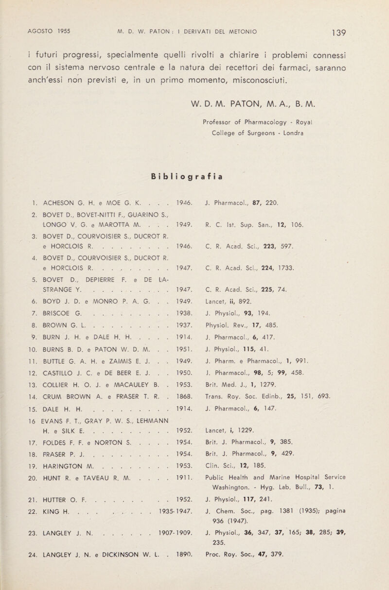 i futuri progressi, specialmente con il sistema nervoso centrale anch'essi non previsti e, in un W. D. M. PATON, M. A., B. M. Professor of Pharmacology - Royal College of Surgeons - Londra quel I i rivolti a chiarire i problemi connessi e la natura dei recettori dei farmaci, saranno primo momento, misconosciuti. 1. ACHESON G. H. e MOE G. K. . . 2. BOVET D., BOVET-NITTI F., GUAR I NO LONGO V. G. e MAROTTA M. . . 3. BOVET D., COURVOISIER S.; DUCIROT R e HORCLOIS R. 4. BOVET D., COURVOISIER S„ DUCROT R e HOROLOIS R. 5. BOVET STRANGE Y.. . . 6. BOYD J. D. e MONRO P. A. G. . . 7. BRISCOE G. .. 8. BIROWN G. L. 9. BURN J. H. e DALE H. H. 10. BURNS B. D. e PATON W. D. M. . . 11. BUTTLE G. A. H. e ZAI/M1S E. J. . . 12. CASTILLO J. C. e DE BEER E. J. . . 13. COLLIER H. O. J. e MACAULEY B. . 14. CRUM BROWN A. e FRASER T. R. . 15. DALE H. H. 16 EVANS F. T„ GRAY P. W. S., LEHMANN H. e SILK E. 17. FOLDES F. F. e NORTON S. 18. FRASER P. J. 19. HARINGTON M. 20. HU'NT R. e TAVEAU R. M. 21. HUTTEiR O. F.1952. 22. KING H.1935-1947. 23. LANGLEY J. N.1907-1909. 24. LANGLEY J. N. e DICKINSON W. L. . 1890. J. Pharmacol., 87, 220. R. C. 1st. Sup. San., 12, 106. C. R. Acad. Sci., 223, 597. C. R. Acad. Sci., 224, 1733. C. R. Acad. Sci., 225, 74. Lancet, ii, 892. J. Physiol., 93, 194. Physiol. Rev., 17, 485. J. Pharmacol., 6, 417. J. Physiol., 115, 41. J. Pharrn. e Pharmacol., 1, 991. J. Pharmacol., 98, 5; 99, 458. Brit. Med. J., 1, 1279. Trans. Roy. Soc. Edinb., 25, 151, 693. J. Pharmacol., 6, 147. Lancet, i, 1229. Brit. J. Pharmacol., 9, 385. Brit. J. Pharmacol., 9, 429. Clin. Sci., 12, 185. Public Health and Marine Hospital Service Washington. - Hyg. Lab. Bull., 73, 1. J. Physiol., 117, 241. J. Chem. Soc., pag. 1381 (1936); pagina 936 (1947). J. Physiol., 36, 347, 37, 165; 38, 285; 39, 235. Proc. Roy. Soc., 47, 379. Bibliografia s.. D., DEiP IiEIRIRiE F. e DE LA 1946. 1949. 1946. 1947. 1947. 1949. 1938. 1937. 1914. 1951. 1949. 1950. 1953. 1868. 1914. 1952. 1954. 1954. 1953. 1911.