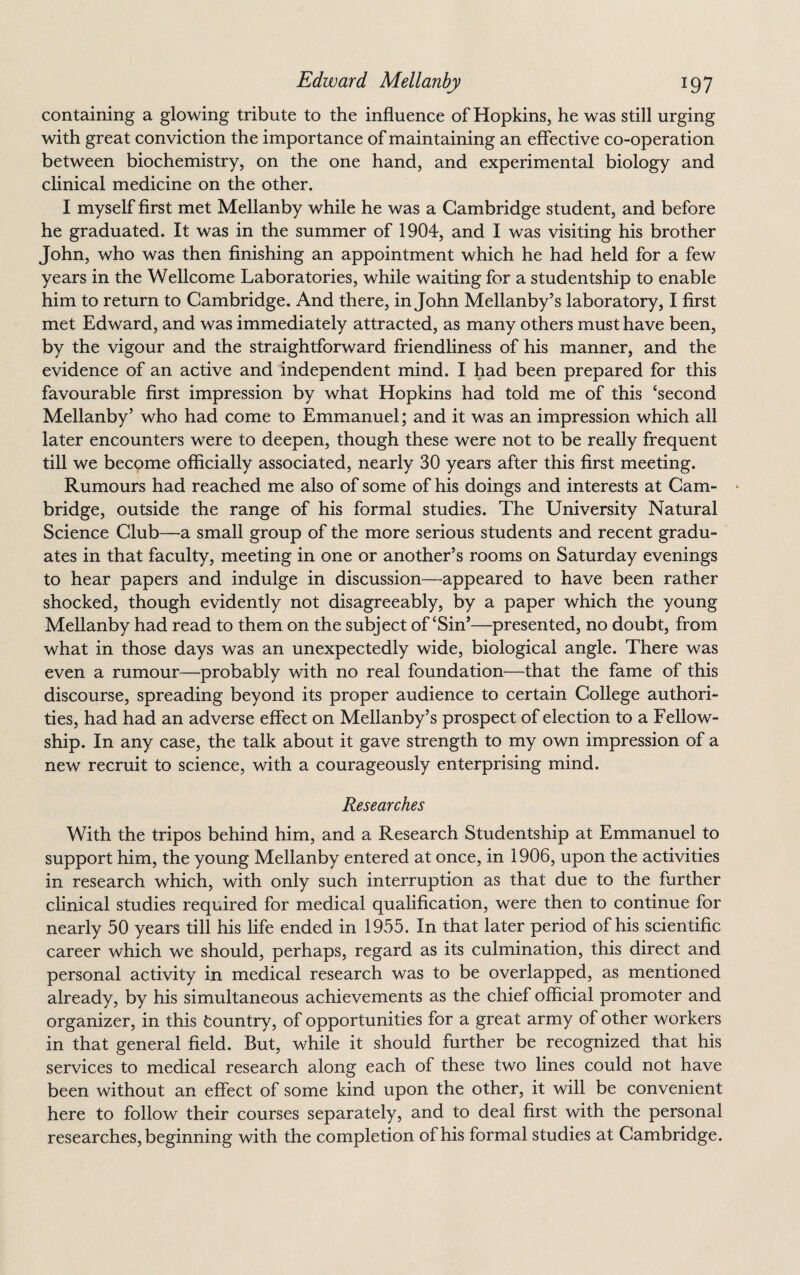 containing a glowing tribute to the influence of Hopkins, he was still urging with great conviction the importance of maintaining an effective co-operation between biochemistry, on the one hand, and experimental biology and clinical medicine on the other. I myself first met Mellanby while he was a Cambridge student, and before he graduated. It was in the summer of 1904, and I was visiting his brother John, who was then finishing an appointment which he had held for a few years in the Wellcome Laboratories, while waiting for a studentship to enable him to return to Cambridge. And there, in John Mellanby’s laboratory, I first met Edward, and was immediately attracted, as many others must have been, by the vigour and the straightforward friendliness of his manner, and the evidence of an active and independent mind. I had been prepared for this favourable first impression by what Hopkins had told me of this ‘second Mellanby’ who had come to Emmanuel; and it was an impression which all later encounters were to deepen, though these were not to be really frequent till we become officially associated, nearly 30 years after this first meeting. Rumours had reached me also of some of his doings and interests at Cam- • bridge, outside the range of his formal studies. The University Natural Science Club—a small group of the more serious students and recent gradu¬ ates in that faculty, meeting in one or another’s rooms on Saturday evenings to hear papers and indulge in discussion—appeared to have been rather shocked, though evidently not disagreeably, by a paper which the young Mellanby had read to them on the subject of‘Sin’—presented, no doubt, from what in those days was an unexpectedly wide, biological angle. There was even a rumour—probably with no real foundation—that the fame of this discourse, spreading beyond its proper audience to certain College authori¬ ties, had had an adverse effect on Mellanby’s prospect of election to a Fellow¬ ship. In any case, the talk about it gave strength to my own impression of a new recruit to science, with a courageously enterprising mind. Researches With the tripos behind him, and a Research Studentship at Emmanuel to support him, the young Mellanby entered at once, in 1906, upon the activities in research which, with only such interruption as that due to the further clinical studies required for medical qualification, were then to continue for nearly 50 years till his life ended in 1955. In that later period of his scientific career which we should, perhaps, regard as its culmination, this direct and personal activity in medical research was to be overlapped, as mentioned already, by his simultaneous achievements as the chief official promoter and organizer, in this tountry, of opportunities for a great army of other workers in that general field. But, while it should further be recognized that his services to medical research along each of these two lines could not have been without an effect of some kind upon the other, it will be convenient here to follow their courses separately, and to deal first with the personal researches, beginning with the completion of his formal studies at Cambridge.