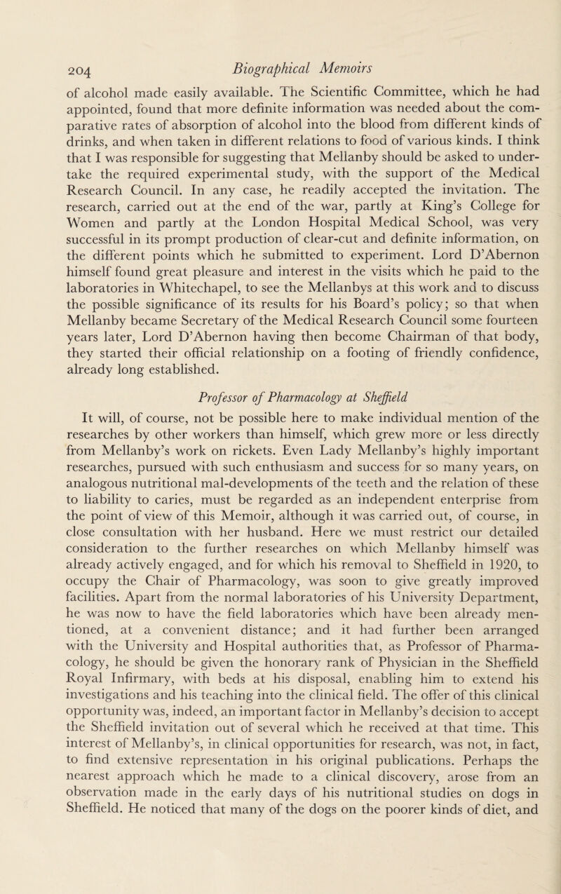 of alcohol made easily available. The Scientific Committee, which he had appointed, found that more definite information was needed about the com¬ parative rates of absorption of alcohol into the blood from different kinds of drinks, and when taken in different relations to food of various kinds. I think that I was responsible for suggesting that Mellanby should be asked to under¬ take the required experimental study, with the support of the Medical Research Council. In any case, he readily accepted the invitation. The research, carried out at the end of the war, partly at King’s College for Women and partly at the London Hospital Medical School, was very successful in its prompt production of clear-cut and definite information, on the different points which he submitted to experiment. Lord D’Abernon himself found great pleasure and interest in the visits which he paid to the laboratories in Whitechapel, to see the Mellanbys at this work and to discuss the possible significance of its results for his Board’s policy; so that when Mellanby became Secretary of the Medical Research Council some fourteen years later, Lord D’Abernon having then become Chairman of that body, they started their official relationship on a footing of friendly confidence, already long established. Professor of Pharmacology at Sheffield It will, of course, not be possible here to make individual mention of the researches by other workers than himself, which grew more or less directly from Mellanby’s work on rickets. Even Lady Mellanby’s highly important researches, pursued with such enthusiasm and success for so many years, on analogous nutritional mal-developments of the teeth and the relation of these to liability to caries, must be regarded as an independent enterprise from the point of view of this Memoir, although it was carried out, of course, in close consultation with her husband. Here we must restrict our detailed consideration to the further researches on which Mellanby himself was already actively engaged, and for which his removal to Sheffield in 1920, to occupy the Chair of Pharmacology, was soon to give greatly improved facilities. Apart from the normal laboratories of his University Department, he was now to have the field laboratories which have been already men¬ tioned, at a convenient distance; and it had further been arranged with the University and Hospital authorities that, as Professor of Pharma¬ cology, he should be given the honorary rank of Physician in the Sheffield Royal Infirmary, with beds at his disposal, enabling him to extend his investigations and his teaching into the clinical field. The offer of this clinical opportunity was, indeed, an important factor in Mellanby’s decision to accept the Sheffield invitation out of several which he received at that time. This interest of Mellanby’s, in clinical opportunities for research, was not, in fact, to find extensive representation in his original publications. Perhaps the nearest approach which he made to a clinical discovery, arose from an observation made in the early days of his nutritional studies on dogs in Sheffield. He noticed that many of the dogs on the poorer kinds of diet, and