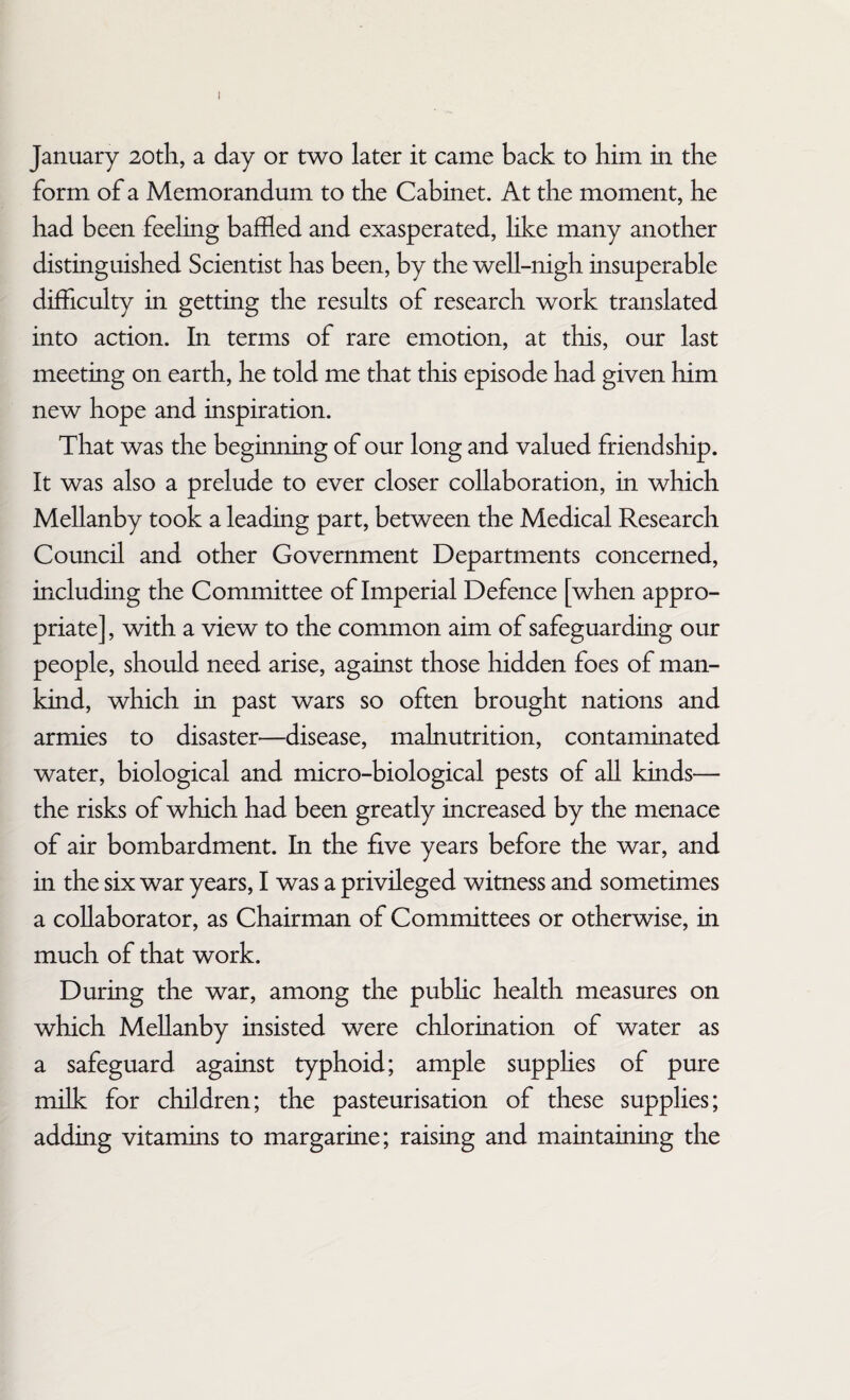 January 20th, a day or two later it came back to him in the form of a Memorandum to the Cabinet. At the moment, he had been feeling baffled and exasperated, like many another distinguished Scientist has been, by the well-nigh insuperable difficulty in getting the results of research work translated into action. In terms of rare emotion, at this, our last meeting on earth, he told me that this episode had given him new hope and inspiration. That was the beginning of our long and valued friendship. It was also a prelude to ever closer collaboration, in which Mellanby took a leading part, between the Medical Research Council and other Government Departments concerned, including the Committee of Imperial Defence [when appro¬ priate] , with a view to the common aim of safeguarding our people, should need arise, against those hidden foes of man¬ kind, which in past wars so often brought nations and armies to disaster—disease, malnutrition, contaminated water, biological and micro-biological pests of all kinds— the risks of which had been greatly increased by the menace of air bombardment. In the five years before the war, and in the six war years, I was a privileged witness and sometimes a collaborator, as Chairman of Committees or otherwise, in much of that work. During the war, among the public health measures on which Mellanby insisted were chlorination of water as a safeguard against typhoid; ample supplies of pure milk for children; the pasteurisation of these supplies; adding vitamins to margarine; raising and maintaining the