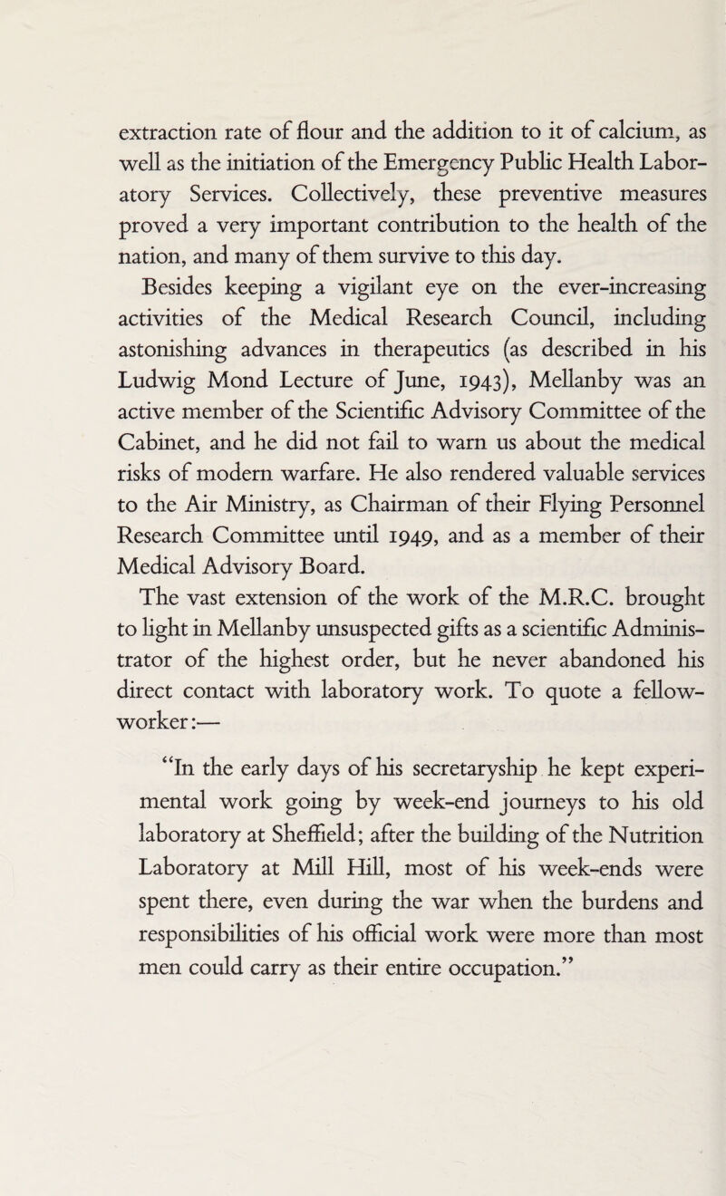 extraction rate of flour and the addition to it of calcium, as well as the initiation of the Emergency Public Health Labor¬ atory Services. Collectively, these preventive measures proved a very important contribution to the health of the nation, and many of them survive to this day. Besides keeping a vigilant eye on the ever-increasing activities of the Medical Research Council, including astonishing advances in therapeutics (as described in his Ludwig Mond Lecture of June, 1943), Mellanby was an active member of the Scientific Advisory Committee of the Cabinet, and he did not fail to warn us about the medical risks of modern warfare. He also rendered valuable services to the Air Ministry, as Chairman of their Flying Personnel Research Committee until 1949, and as a member of their Medical Advisory Board. The vast extension of the work of the M.R.C. brought to light in Mellanby unsuspected gifts as a scientific Adminis¬ trator of the highest order, but he never abandoned his direct contact with laboratory work. To quote a fellow- worker :— “In the early days of his secretaryship he kept experi¬ mental work going by week-end journeys to his old laboratory at Sheffield; after the building of the Nutrition Laboratory at Mill Hill, most of his week-ends were spent there, even during the war when the burdens and responsibilities of his official work were more than most men could carry as their entire occupation.”