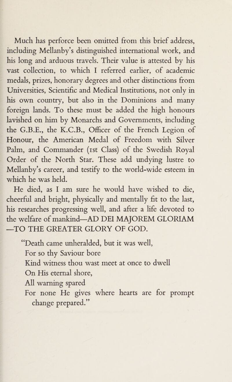 Much has perforce been omitted from this brief address, including Mellanby’s distinguished international work, and his long and arduous travels. Their value is attested by his vast collection, to which I referred earlier, of academic medals, prizes, honorary degrees and other distinctions from Universities, Scientific and Medical Institutions, not only in his own country, but also in the Dominions and many foreign lands. To these must be added the high honours lavished on him by Monarchs and Governments, including the G.B.E., the K.C.B., Officer of the French Legion of Honour, the American Medal of Freedom with Silver Palm, and Commander (ist Class) of the Swedish Royal Order of the North Star. These add undying lustre to Mellanby’s career, and testify to the world-wide esteem in which he was held. He died, as I am sure he would have wished to die, cheerful and bright, physically and mentally fit to the last, his researches progressing well, and after a life devoted to the welfare of mankind—AD DEI MAJOREM GLORIAM —TO THE GREATER GLORY OF GOD. “Death came unheralded, but it was well, For so thy Saviour bore Kind witness thou wast meet at once to dwell On His eternal shore, All warning spared For none He gives where hearts are for prompt change prepared.”