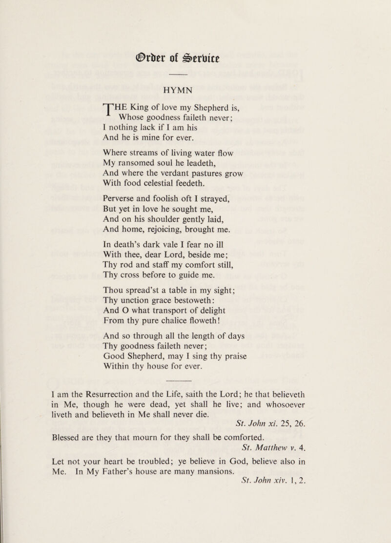 #rber of ibertute HYMN ^HE King of iove my Shepherd is, Whose goodness faileth never; I nothing lack if I am his And he is mine for ever. Where streams of living water flow My ransomed soul he leadeth, And where the verdant pastures grow With food celestial feedeth. Perverse and foolish oft I strayed, But yet in love he sought me. And on his shoulder gently laid, And home, rejoicing, brought me. In death’s dark vale I fear no ill With thee, dear Lord, beside me; Thy rod and staff my comfort still, Thy cross before to guide me. Thou spread’st a table in my sight; Thy unction grace bestoweth: And O what transport of delight From thy pure chalice floweth! And so through all the length of days Thy goodness faileth never; Good Shepherd, may I sing thy praise Within thy house for ever. I am the Resurrection and the Life, saith the Lord; he that believeth in Me, though he were dead, yet shall he live; and whosoever liveth and believeth in Me shall never die. St. John xi. 25, 26. Blessed are they that mourn for they shall be comforted. St. Matthew v. 4. Let not your heart be troubled; ye believe in God, believe also in Me. In My Father’s house are many mansions. St. John xiv. 1,2.
