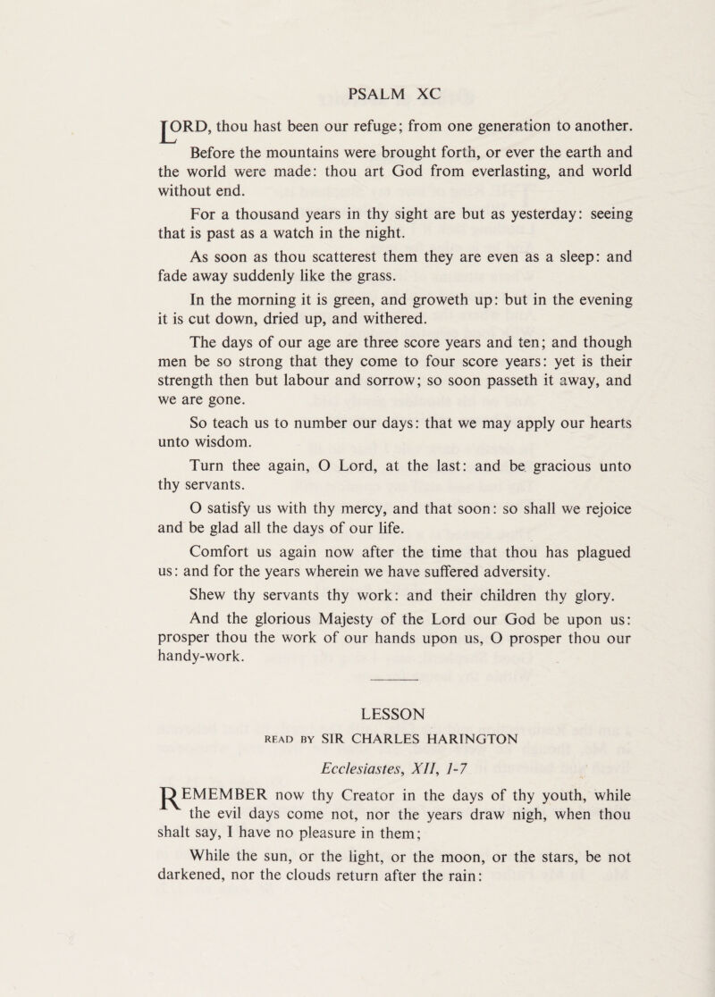 PSALM XC JX)RD, thou hast been our refuge; from one generation to another. Before the mountains were brought forth, or ever the earth and the world were made: thou art God from everlasting, and world without end. For a thousand years in thy sight are but as yesterday: seeing that is past as a watch in the night. As soon as thou scatterest them they are even as a sleep: and fade away suddenly like the grass. In the morning it is green, and groweth up: but in the evening it is cut down, dried up, and withered. The days of our age are three score years and ten; and though men be so strong that they come to four score years: yet is their strength then but labour and sorrow; so soon passeth it away, and we are gone. So teach us to number our days: that we may apply our hearts unto wisdom. Turn thee again, O Lord, at the last: and be. gracious unto thy servants. O satisfy us with thy mercy, and that soon: so shall we rejoice and be glad all the days of our life. Comfort us again now after the time that thou has plagued us: and for the years wherein we have suffered adversity. Shew thy servants thy work: and their children thy glory. And the glorious Majesty of the Lord our God be upon us: prosper thou the work of our hands upon us, O prosper thou our handy-work. LESSON read by SIR CHARLES HARINGTON Ecclesiastes, XJI, 7-7 J^EM EMBER now thy Creator in the days of thy youth, while the evil days come not, nor the years draw nigh, when thou shall say, I have no pleasure in them; While the sun, or the light, or the moon, or the stars, be not darkened, nor the clouds return after the rain: