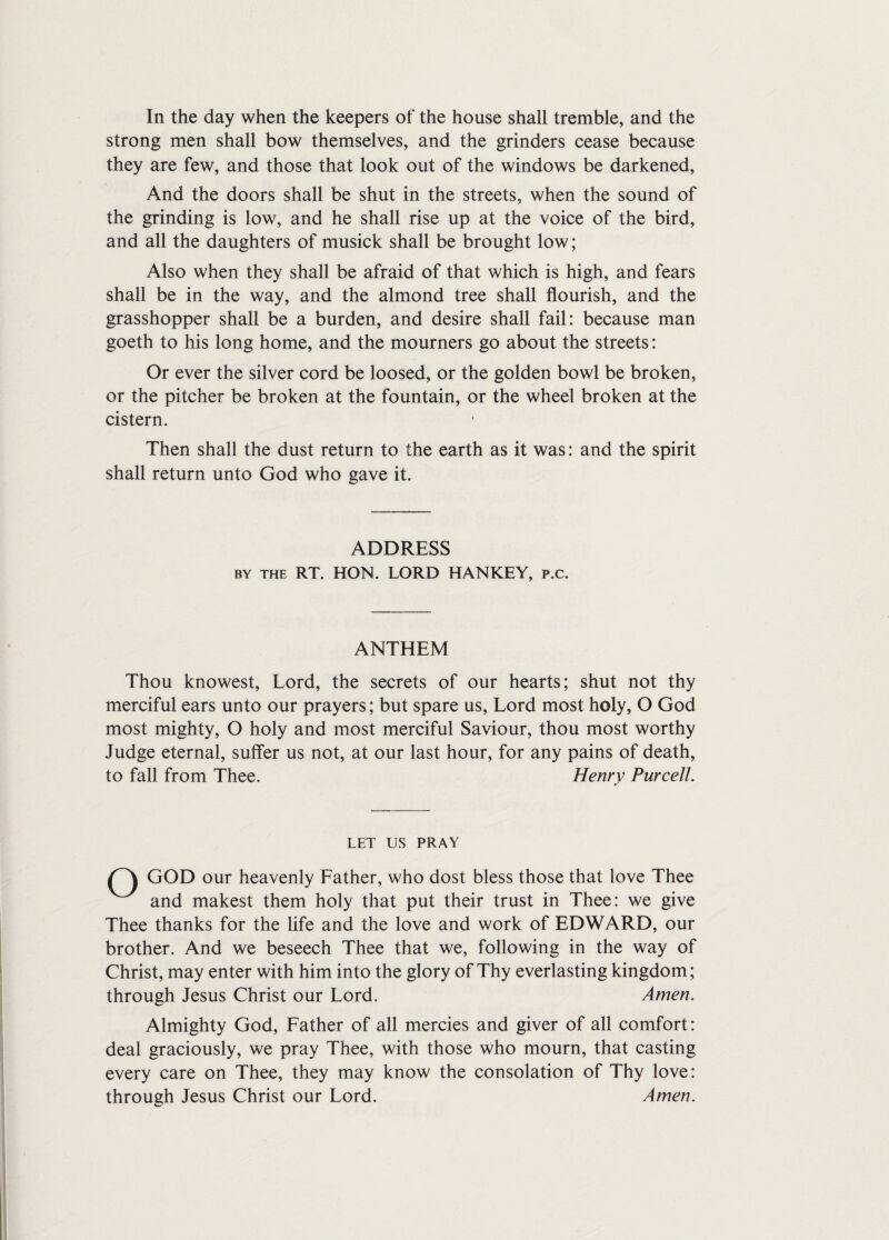 In the day when the keepers of the house shall tremble, and the strong men shall bow themselves, and the grinders cease because they are few, and those that look out of the windows be darkened, And the doors shall be shut in the streets, when the sound of the grinding is low, and he shall rise up at the voice of the bird, and all the daughters of musick shall be brought low; Also when they shall be afraid of that which is high, and fears shall be in the way, and the almond tree shall flourish, and the grasshopper shall be a burden, and desire shall fail: because man goeth to his long home, and the mourners go about the streets: Or ever the silver cord be loosed, or the golden bowl be broken, or the pitcher be broken at the fountain, or the wheel broken at the cistern. Then shall the dust return to the earth as it was: and the spirit shall return unto God who gave it. ADDRESS by the RT. HON. LORD HANKEY, p.c. ANTHEM Thou knowest, Lord, the secrets of our hearts; shut not thy merciful ears unto our prayers; but spare us, Lord most holy, O God most mighty, O holy and most merciful Saviour, thou most worthy Judge eternal, suffer us not, at our last hour, for any pains of death, to fall from Thee. Henry Purcell. LET US PRAY GOD our heavenly Father, who dost bless those that love Thee and makest them holy that put their trust in Thee: we give Thee thanks for the life and the love and work of EDWARD, our brother. And we beseech Thee that we, following in the way of Christ, may enter with him into the glory of Thy everlasting kingdom; through Jesus Christ our Lord. Amen. Almighty God, Father of all mercies and giver of all comfort: deal graciously, we pray Thee, with those who mourn, that casting every care on Thee, they may know the consolation of Thy love: through Jesus Christ our Lord. Amen.