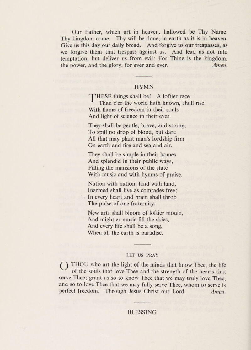Our Father, which art in heaven, hallowed be Thy Name. Thy kingdom come. Thy will be done, in earth as it is in heaven. Give us this day our daily bread. And forgive us our trespasses, as we forgive them that trespass against us. And lead us not into temptation, but deliver us from evil: For Thine is the kingdom, the power, and the glory, for ever and ever. Amen. HYMN ^HESE things shall be! A loftier race Than e’er the world hath known, shall rise With flame of freedom in their souls And light of science in their eyes. They shall be gentle, brave, and strong, To spill no drop of blood, but dare All that may plant man’s lordship firm On earth and fire and sea and air. They shall be simple in their homes And splendid in their public ways, Filling the mansions of the state With music and with hymns of praise. Nation with nation, land with land, Inarmed shall live as comrades free; In every heart and brain shall throb The pulse of one fraternity. New arts shall bloom of loftier mould, And mightier music fill the skies, And every life shall be a song, When all the earth is paradise. LET US PRAY o THOU who art the light of the minds that know Thee, the life of the souls that love Thee and the strength of the hearts that serve Thee; grant us so to know Thee that we may truly love Thee, and so to love Thee that we may fully serve Thee, whom to serve is perfect freedom. Through Jesus Christ our Lord. Amen. BLESSING