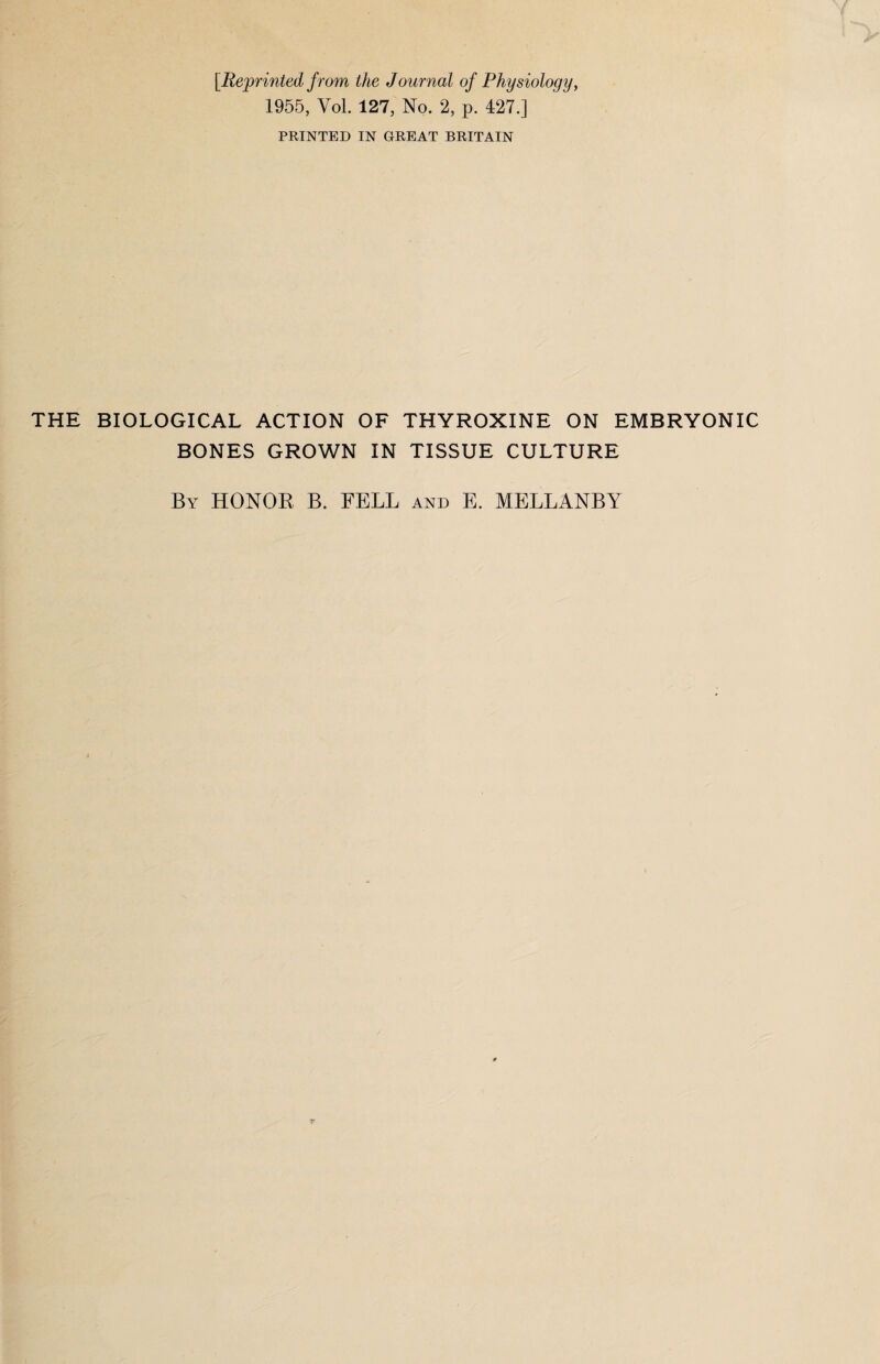 [Reprinted from the J ournal of Physiology, 1955, Yol. 127, No. 2, p. 427.] PRINTED IN GREAT BRITAIN THE BIOLOGICAL ACTION OF THYROXINE ON EMBRYONIC BONES GROWN IN TISSUE CULTURE By HONOR B. FELL and E. MELLANBY