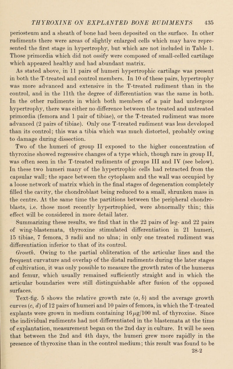 periosteum and a sheath of bone had been deposited on the surface. In other rudiments there were areas of slightly enlarged cells which may have repre¬ sented the first stage in hypertrophy, but which are not included in Table 1. Those primordia which did not ossify were composed of small-celled cartilage which appeared healthy and had abundant matrix. As stated above, in 11 pairs of humeri hypertrophic cartilage was present in both the T-treated and control members. In 10 of these pairs, hypertrophy was more advanced and extensive in the T-treated rudiment than in the control, and in the 11th the degree of differentiation was the same in both. In the other rudiments in which both members of a pair had undergone hypertrophy, there was either no difference between the treated and untreated primordia (femora and 1 pair of tibiae), or the T-treated rudiment was more advanced (2 pairs of tibiae). Only one T-treated rudiment was less developed than its control; this was a tibia which was much distorted, probably owing to damage during dissection. Two of the humeri of group II exposed to the higher concentration of thyroxine showed regressive changes of a type which, though rare in group II, was often seen in the T-treated rudiments of groups III and IV (see below). In these two humeri many of the hypertrophic cells had retracted from the capsular wall; the space between the cytoplasm and the wall was occupied by a loose network of matrix which in the final stages of degeneration completely filled the cavity, the chondroblast being reduced to a small, shrunken mass in the centre. At the same time the partitions between the peripheral chondro- blasts, i.e. those most recently hypertrophied, were abnormally thin; this effect will be considered in more detail later. Summarizing these results, we find that in the 22 pairs of leg- and 22 pairs of wing-blastemata, thyroxine stimulated differentiation in 21 humeri, 15 tibiae, 7 femora, 3 radii and no ulna; in only one treated rudiment was differentiation inferior to that of its control. Growth. Owing to the partial obliteration of the articular lines and the frequent curvature and overlap of the distal rudiments during the later stages of cultivation, it was only possible to measure the growth rates of the humerus and femur, which usually remained sufficiently straight and in which the articular boundaries were still distinguishable after fusion of the opposed surfaces. Text-fig. 5 shows the relative growth rate (a, h) and the average growth curves (c, d) of 12 pairs of humeri and 10 pairs of femora, in which the T-treated explants were grown in medium containing 16 /xg/100 ml. of thyroxine. Since the individual rudiments had not differentiated in the blastemata at the time of explantation, measurement began on the 2nd day in culture. It will be seen that between the 2nd and 4th days, the humeri grew more rapidly in the presence of thyroxine than in the control medium; this result was found to be 28-2