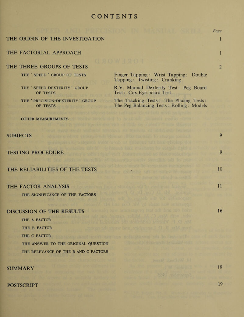 CONTENTS THE ORIGIN OF THE INVESTIGATION THE FACTORIAL APPROACH THE THREE GROUPS OF TESTS THE ‘ SPEED ’ GROUP OF TESTS THE ‘ SPEED-DEXTERITY ’ GROUP OF TESTS THE ‘ PRECISION-DEXTERITY ’ GROUP OF TESTS Page 1 1 2 Finger Tapping : Wrist Tapping : Double Tapping: Twisting: Cranking R.V. Manual Dexterity Test: Peg Board Test: Cox Eye-board Test The Tracking Tests: The Placing Tests : The Peg Balancing Tests : Rolling : Models OTHER MEASUREMENTS SUBJECTS 9 TESTING PROCEDURE 9 THE RELIABILITIES OF THE TESTS . 10 THE FACTOR ANALYSIS 11 THE SIGNIFICANCE OF THE FACTORS DISCUSSION OF THE RESULTS 16 THE A FACTOR THE B FACTOR THE C FACTOR THE ANSWER TO THE ORIGINAL QUESTION THE RELEVANCE OF THE B AND C FACTORS SUMMARY POSTSCRIPT 19