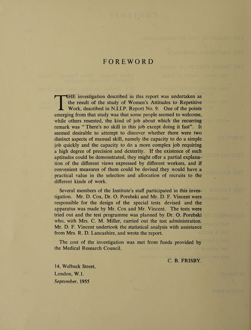 FOREWORD THE investigation described in this report was undertaken as the result of the study of Women’s Attitudes to Repetitive Work, described in N.I.I.P. Report No. 9. One of the points emerging from that study was that some people seemed to welcome, while others resented, the kind of job about which the recurring remark was “ There’s no skill in this job except doing it fast”. It seemed desirable to attempt to discover whether there were two distinct aspects of manual skill, namely the capacity to do a simple job quickly and the capacity to do a more complex job requiring a high degree of precision and dexterity. If the existence of such aptitudes could be demonstrated, they might offer a partial explana¬ tion of the different views expressed by different workers, and if convenient measures of them could be devised they would have a practical value in the selection and allocation of recruits to the different kinds of work. Several members of the Institute’s staff participated in this inves¬ tigation. Mr. D. Cox, Dr. O. Porebski and Mr. D. F. Vincent were responsible for the design of the special tests devised and the apparatus was made by Mr. Cox and Mr. Vincent. The tests were tried out and the test programme was planned by Dr. O. Porebski who, with Mrs. C. M. Miller, carried out the test administration. Mr. D. F. Vincent undertook the statistical analysis with assistance from Mrs. R. D. Lancashire, and wrote the report. The cost of the investigation was met from funds provided by the Medical Research Council. C. B. FRISBY. 14, Welbeck Street, London, W.l. September, 1955