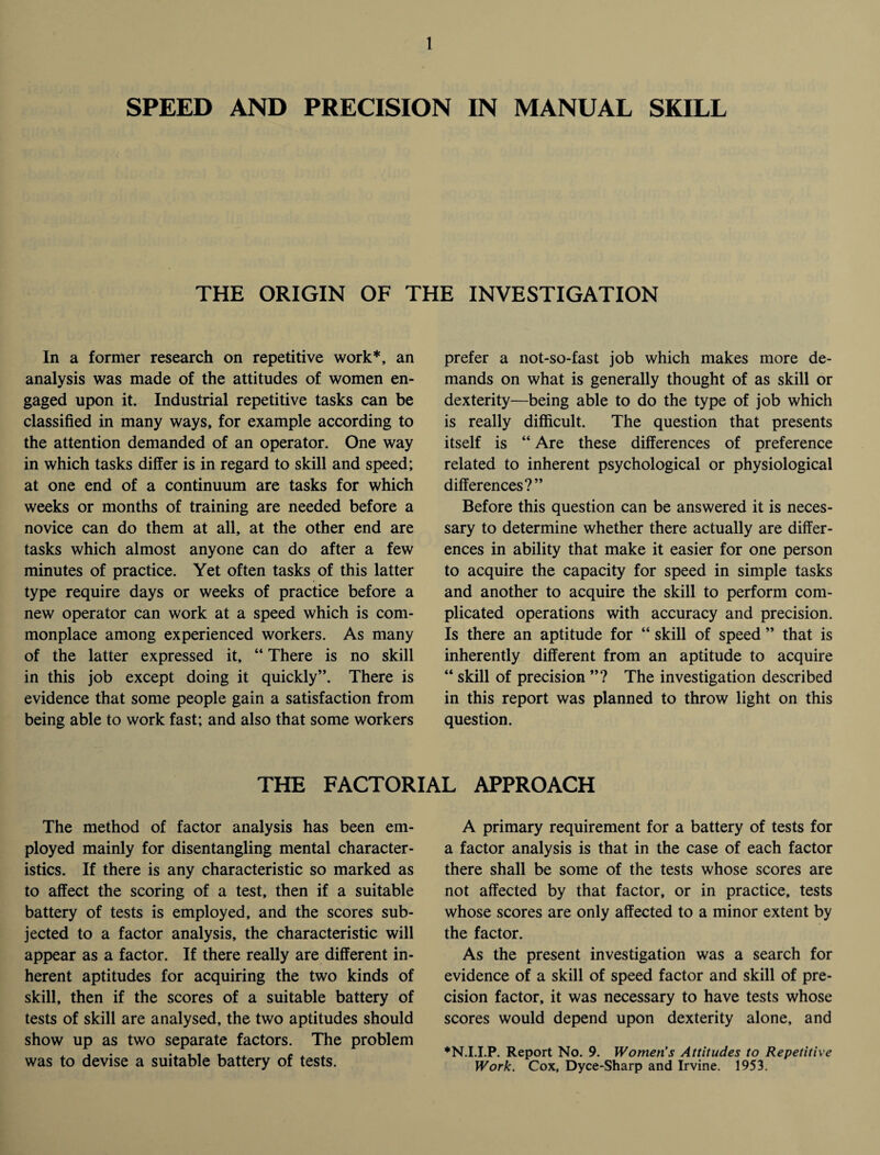 SPEED AND PRECISION IN MANUAL SKILL THE ORIGIN OF THE INVESTIGATION In a former research on repetitive work*, an analysis was made of the attitudes of women en¬ gaged upon it. Industrial repetitive tasks can be classified in many ways, for example according to the attention demanded of an operator. One way in which tasks differ is in regard to skill and speed; at one end of a continuum are tasks for which weeks or months of training are needed before a novice can do them at all, at the other end are tasks which almost anyone can do after a few minutes of practice. Yet often tasks of this latter type require days or weeks of practice before a new operator can work at a speed which is com¬ monplace among experienced workers. As many of the latter expressed it, “ There is no skill in this job except doing it quickly”. There is evidence that some people gain a satisfaction from being able to work fast; and also that some workers prefer a not-so-fast job which makes more de¬ mands on what is generally thought of as skill or dexterity—being able to do the type of job which is really difficult. The question that presents itself is “ Are these differences of preference related to inherent psychological or physiological differences?” Before this question can be answered it is neces¬ sary to determine whether there actually are differ¬ ences in ability that make it easier for one person to acquire the capacity for speed in simple tasks and another to acquire the skill to perform com¬ plicated operations with accuracy and precision. Is there an aptitude for “ skill of speed ” that is inherently different from an aptitude to acquire “ skill of precision ”? The investigation described in this report was planned to throw light on this question. THE FACTORIAL APPROACH The method of factor analysis has been em¬ ployed mainly for disentangling mental character¬ istics. If there is any characteristic so marked as to affect the scoring of a test, then if a suitable battery of tests is employed, and the scores sub¬ jected to a factor analysis, the characteristic will appear as a factor. If there really are different in¬ herent aptitudes for acquiring the two kinds of skill, then if the scores of a suitable battery of tests of skill are analysed, the two aptitudes should show up as two separate factors. The problem was to devise a suitable battery of tests. A primary requirement for a battery of tests for a factor analysis is that in the case of each factor there shall be some of the tests whose scores are not affected by that factor, or in practice, tests whose scores are only affected to a minor extent by the factor. As the present investigation was a search for evidence of a skill of speed factor and skill of pre¬ cision factor, it was necessary to have tests whose scores would depend upon dexterity alone, and ♦N.I.I.P. Report No. 9. Women’s Attitudes to Repetitive Work. Cox, Dyce-Sharp and Irvine. 1953.