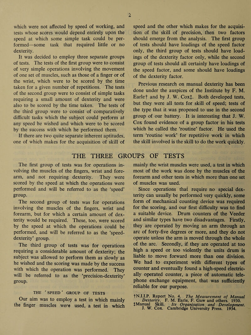 which were not affected by speed of working, and tests whose scores would depend entirely upon the speed at which some simple task could be per¬ formed—some task that required little or no dexterity. It was decided to employ three separate groups of tests. The tests of the first group were to consist of very simple operations involving the movement of one set of muscles, such as those of a finger or of the wrist, which were to be scored by the time taken for a given number of repetitions. The tests of the second group were to consist of simple tasks requiring a small amount of dexterity and were also to be scored by the time taken. The tests of the third group were to consist of comparatively difficult tasks which the subject could perform at any speed he wished and which were to be scored by the success with which he performed them. If there are two quite separate inherent aptitudes, one of which makes for the acquisition of skill of speed and the other which makes for the acquisi¬ tion of the skill of precision, then two factors should emerge from the analysis. The first group of tests should have loadings of the speed factor only, the third group of tests should have load¬ ings of the dexterity factor only, while the second group of tests should all certainly have loadings of the speed factor, and some should have loadings of the dexterity factor. Previous research on manual dexterity has been done under the auspices of the Institute by F. M. Earlef and by J. W. CoxJ. Both developed tests, but they were all tests for skill of speed; tests of the type that it was proposed to use in the second group of our battery. It is interesting that J. W. Cox found evidence of a group factor in his tests which he called the ‘routine’ factor. He used the term ‘routine work’ for repetitive work in which the skill involved is the skill to do the work quickly. THE THREE GROUPS OF TESTS The first group of tests was for operations in¬ volving the muscles of the fingers, wrist and fore¬ arm, and not requiring dexterity. They were scored by the speed at which the operations were performed and will be referred to as the ‘speed’ group. The second group of tests was for operations involving the muscles of the fingers, wrist and forearm, but for which a certain amount of dex¬ terity would be required. These, too, were scored by the speed at which the operations could be performed, and will be referred to as the ‘speed- dexterity’ group. The third group of tests was for operations requiring a considerable amount of dexterity; the subject was allowed to perform them as slowly as he wished and the scoring was made by the success with which the operation was performed. They will be referred to as the ‘precision-dexterity’ group. THE ‘ SPEED ’ GROUP OF TESTS Our aim was to employ a test in which mainly the finger muscles were used, a test in which mainly the wrist muscles were used, a test in which most of the work was done by the muscles of the forearm and other tests in which more than one set of muscles was used. Since operations that require no special dex¬ terity can usually be performed very quickly, some form of mechanical counting device was required for the scoring, and our first difficulty was to find a suitable device. Drum counters of the Veeder and similar types have two disadvantages. Firstly, they are operated by moving an arm through an arc of forty-five degrees or more, and they do not operate unless the arm is moved through the whole of the arc. Secondly, if they are operated at too high a speed or too violently the units drum is liable to move forward more than one division. We had to experiment with different types of counter and eventually found a high-speed electric¬ ally operated counter, a piece of automatic tele¬ phone exchange equipment, that was sufficiently reliable for our purpose. fN.I.I.P. Report No. 4. The Measurement of Manual Dexterity. F. M. Earle, F. Gaw and others. 1930. fManual Skill. Its Organisation and Development. J. W. Cox. Cambridge University Press. 1934.