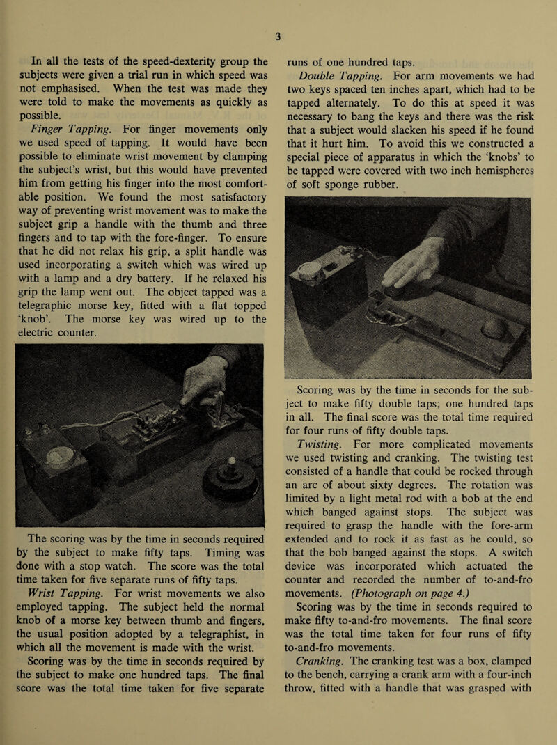 In all the tests of the speed-dexterity group the subjects were given a trial run in which speed was not emphasised. When the test was made they were told to make the movements as quickly as possible. Finger Tapping. For finger movements only we used speed of tapping. It would have been possible to eliminate wrist movement by clamping the subject’s wrist, but this would have prevented him from getting his finger into the most comfort¬ able position. We found the most satisfactory way of preventing wrist movement was to make the subject grip a handle with the thumb and three fingers and to tap with the fore-finger. To ensure that he did not relax his grip, a split handle was used incorporating a switch which was wired up with a lamp and a dry battery. If he relaxed his grip the lamp went out. The object tapped was a telegraphic morse key, fitted with a flat topped ‘knob’. The morse key was wired up to the electric counter. The scoring was by the time in seconds required by the subject to make fifty taps. Timing was done with a stop watch. The score was the total time taken for five separate runs of fifty taps. Wrist Tapping. For wrist movements we also employed tapping. The subject held the normal knob of a morse key between thumb and fingers, the usual position adopted by a telegraphist, in which all the movement is made with the wrist. Scoring was by the time in seconds required by the subject to make one hundred taps. The final score was the total time taken for five separate runs of one hundred taps. Double Tapping. For arm movements we had two keys spaced ten inches apart, which had to be tapped alternately. To do this at speed it was necessary to bang the keys and there was the risk that a subject would slacken his speed if he found that it hurt him. To avoid this we constructed a special piece of apparatus in which the ‘knobs’ to be tapped were covered with two inch hemispheres of soft sponge rubber. Scoring was by the time in seconds for the sub¬ ject to make fifty double taps; one hundred taps in all. The final score was the total time required for four runs of fifty double taps. Twisting. For more complicated movements we used twisting and cranking. The twisting test consisted of a handle that could be rocked through an arc of about sixty degrees. The rotation was limited by a light metal rod with a bob at the end which banged against stops. The subject was required to grasp the handle with the fore-arm extended and to rock it as fast as he could, so that the bob banged against the stops. A switch device was incorporated which actuated the counter and recorded the number of to-and-fro movements. (Photograph on page 4.) Scoring was by the time in seconds required to make fifty to-and-fro movements. The final score was the total time taken for four runs of fifty to-and-fro movements. Cranking. The cranking test was a box, clamped to the bench, carrying a crank arm with a four-inch throw, fitted with a handle that was grasped with