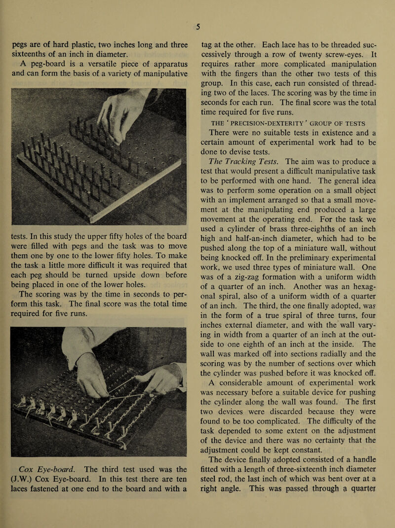 pegs are of hard plastic, two inches long and three sixteenths of an inch in diameter. A peg-board is a versatile piece of apparatus and can form the basis of a variety of manipulative tests. In this study the upper fifty holes of the board were filled with pegs and the task was to move them one by one to the lower fifty holes. To make the task a little more difficult it was required that each peg should be turned upside down before being placed in one of the lower holes. The scoring was by the time in seconds to per¬ form this task. The final score was the total time required for five runs. Cox Eye-board. The third test used was the (J.W.) Cox Eye-board. In this test there are ten laces fastened at one end to the board and with a tag at the other. Each lace has to be threaded suc¬ cessively through a row of twenty screw-eyes. It requires rather more complicated manipulation with the fingers than the other two tests of this group. In this case, each run consisted of thread¬ ing two of the laces. The scoring was by the time in seconds for each run. The final score was the total time required for five runs. THE ‘ PRECISION-DEXTERITY ’ GROUP OF TESTS There were no suitable tests in existence and a certain amount of experimental work had to be done to devise tests. The Tracking Tests. The aim was to produce a test that would present a difficult manipulative task to be performed with one hand. The general idea was to perform some operation on a small object with an implement arranged so that a small move¬ ment at the manipulating end produced a large movement at the operating end. For the task we used a cylinder of brass three-eighths of an inch high and half-an-inch diameter, which had to be pushed along the top of a miniature wall, without being knocked off. In the preliminary experimental work, we used three types of miniature wall. One was of a zig-zag formation with a uniform width of a quarter of an inch. Another was an hexag¬ onal spiral, also of a uniform width of a quarter of an inch. The third, the one finally adopted, was in the form of a true spiral of three turns, four inches external diameter, and with the wall vary¬ ing in width from a quarter of an inch at the out¬ side to one eighth of an inch at the inside. The wall was marked off into sections radially and the scoring was by the number of sections over which the cylinder was pushed before it was knocked off. A considerable amount of experimental work was necessary before a suitable device for pushing the cylinder along the wall was found. The first two devices were discarded because they were found to be too complicated. The difficulty of the task depended to some extent on the adjustment of the device and there was no certainty that the adjustment could be kept constant. The device finally adopted consisted of a handle fitted with a length of three-sixteenth inch diameter steel rod, the last inch of which was bent over at a right angle. This was passed through a quarter