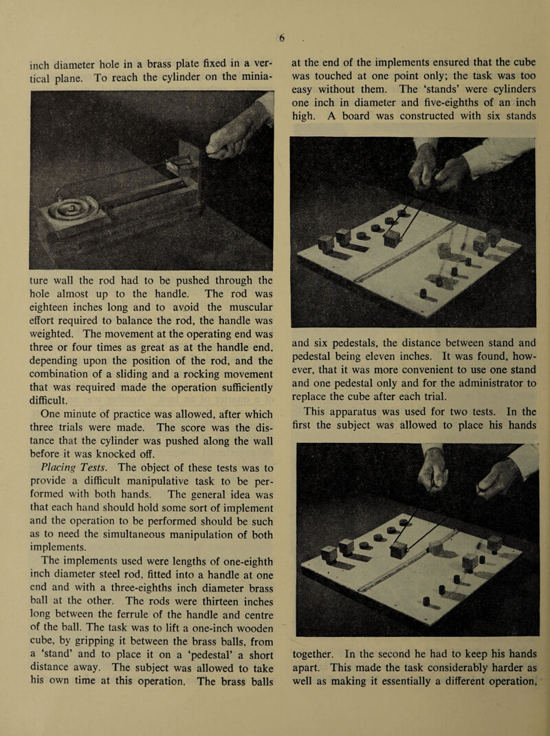 inch diameter hole in a brass plate fixed in a ver¬ tical plane. To reach the cylinder on the minia¬ ture wall the rod had to be pushed through the hole almost up to the handle. The rod was eighteen inches long and to avoid the muscular effort required to balance the rod, the handle was weighted. The movement at the operating end was three or four times as great as at the handle end, depending upon the position of the rod, and the combination of a sliding and a rocking movement that was required made the operation sufficiently difficult. One minute of practice was allowed, after which three trials were made. The score was the dis¬ tance that the cylinder was pushed along the wall before it was knocked off. Placing Tests. The object of these tests was to provide a difficult manipulative task to be per¬ formed with both hands. The general idea was that each hand should hold some sort of implement and the operation to be performed should be such as to need the simultaneous manipulation of both implements. The implements used were lengths of one-eighth inch diameter steel rod. fitted into a handle at one end and with a three-eighths inch diameter brass ball at the other. The rods were thirteen inches long between the ferrule of the handle and centre of the ball. The task was to lift a one-inch wooden cube, by gripping it between the brass balls, from a ‘stand’ and to place it on a ‘pedestal’ a short distance away. The subject was allowed to take his own time at this operation. The brass balls at the end of the implements ensured that the cube was touched at one point only; the task was too easy without them. The ‘stands’ were cylinders one inch in diameter and five-eighths of an inch high. A board was constructed with six stands and six pedestals, the distance between stand and pedestal being eleven inches. It was found, how¬ ever, that it was more convenient to use one stand and one pedestal only and for the administrator to replace the cube after each trial. This apparatus was used for two tests. In the first the subject was allowed to place his hands together. In the second he had to keep his hands apart. This made the task considerably harder as well as making it essentially a different operation.