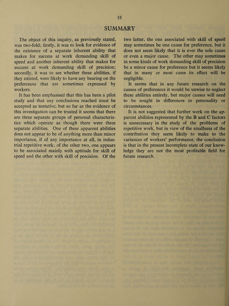 SUMMARY The object of this inquiry, as previously stated, was two-fold; firstly, it was to look for evidence of the existence of a separate inherent ability that makes for success at work demanding skill of speed and another inherent ability that makes for success at work demanding skill of precision; secondly, it was to see whether these abilities, if they existed, were likely to have any bearing on the preferences that are sometimes expressed by workers. It has been emphasised that this has been a pilot study and that any conclusions reached must be accepted as tentative, but so far as the evidence of this investigation can be trusted it seems that there are three separate groups of personal characteris¬ tics which operate as though there were three separate abilities. One of these apparent abilities does not appear to be of anything more than minor importance, if of any importance at all, in indus¬ trial repetitive work; of the other two, one appears to be associated mainly with aptitude for skill of speed and the other with skill of precision. Of the two latter, the one associated with skill of speed may sometimes be one cause for preference, but it does not seem likely that it is ever the sole cause or even a major cause. The other may sometimes in some kinds of work demanding skill of precision be a minor cause for preference but it seems likely that in many or most cases its effect will be negligible. It seems that in any future research on the causes of preferences it would be unwise to neglect these abilities entirely, but major causes will need to be sought in differences in personality or circumstances. It is not suggested that further work on the ap¬ parent abilities represented by the B and C factors is unnecessary in the study of the problems of repetitive work, but in view of the smallness of the contribution they seem likely to make to the variances of workers’ performance, the conclusion is that in the present incomplete state of our know¬ ledge they are not the most profitable field for future research.