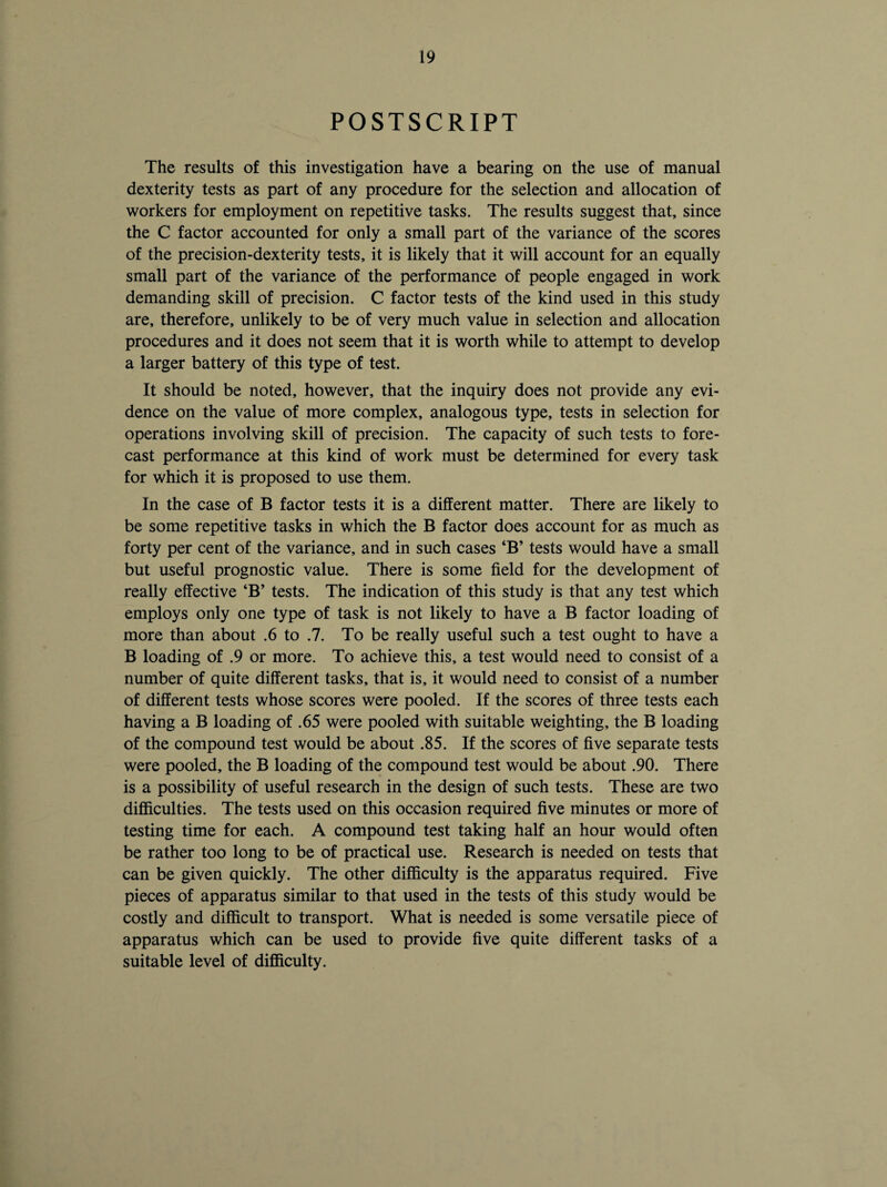 POSTSCRIPT The results of this investigation have a bearing on the use of manual dexterity tests as part of any procedure for the selection and allocation of workers for employment on repetitive tasks. The results suggest that, since the C factor accounted for only a small part of the variance of the scores of the precision-dexterity tests, it is likely that it will account for an equally small part of the variance of the performance of people engaged in work demanding skill of precision. C factor tests of the kind used in this study are, therefore, unlikely to be of very much value in selection and allocation procedures and it does not seem that it is worth while to attempt to develop a larger battery of this type of test. It should be noted, however, that the inquiry does not provide any evi¬ dence on the value of more complex, analogous type, tests in selection for operations involving skill of precision. The capacity of such tests to fore¬ cast performance at this kind of work must be determined for every task for which it is proposed to use them. In the case of B factor tests it is a different matter. There are likely to be some repetitive tasks in which the B factor does account for as much as forty per cent of the variance, and in such cases ‘B’ tests would have a small but useful prognostic value. There is some field for the development of really effective ‘B’ tests. The indication of this study is that any test which employs only one type of task is not likely to have a B factor loading of more than about .6 to .7. To be really useful such a test ought to have a B loading of .9 or more. To achieve this, a test would need to consist of a number of quite different tasks, that is, it would need to consist of a number of different tests whose scores were pooled. If the scores of three tests each having a B loading of .65 were pooled with suitable weighting, the B loading of the compound test would be about .85. If the scores of five separate tests were pooled, the B loading of the compound test would be about .90. There is a possibility of useful research in the design of such tests. These are two difficulties. The tests used on this occasion required five minutes or more of testing time for each. A compound test taking half an hour would often be rather too long to be of practical use. Research is needed on tests that can be given quickly. The other difficulty is the apparatus required. Five pieces of apparatus similar to that used in the tests of this study would be costly and difficult to transport. What is needed is some versatile piece of apparatus which can be used to provide five quite different tasks of a suitable level of difficulty.