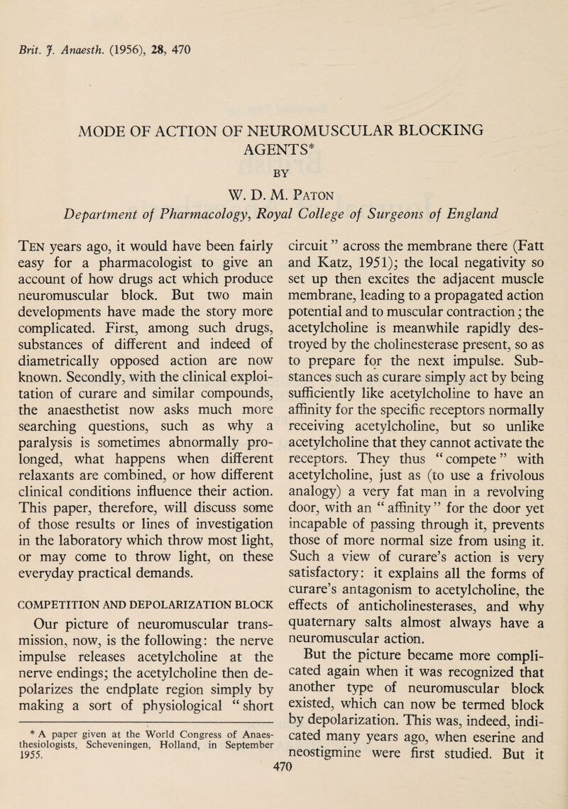 MODE OF ACTION OF NEUROMUSCULAR BLOCKING AGENTS* BY W. D. M. Paton Department of Pharmacology, Royal College of Surgeons of England Ten years ago, it would have been fairly easy for a pharmacologist to give an account of how drugs act which produce neuromuscular block. But two main developments have made the story more complicated. First, among such drugs, substances of different and indeed of diametrically opposed action are now known. Secondly, with the clinical exploi¬ tation of curare and similar compounds, the anaesthetist now asks much more searching questions, such as why a paralysis is sometimes abnormally pro¬ longed, what happens when different relaxants are combined, or how different clinical conditions influence their action. This paper, therefore, will discuss some of those results or lines of investigation in the laboratory which throw most light, or may come to throw light, on these everyday practical demands. COMPETITION AND DEPOLARIZATION BLOCK Our picture of neuromuscular trans¬ mission, now, is the following: the nerve impulse releases acetylcholine at the nerve endings; the acetylcholine then de¬ polarizes the endplate region simply by making a sort of physiological “ short * A paper given at the World Congress of Anaes- thesiologists, Scheveningen, Holland, in September 1955. circuit ” across the membrane there (Fatt and Katz, 1951); the local negativity so set up then excites the adjacent muscle membrane, leading to a propagated action potential and to muscular contraction; the acetylcholine is meanwhile rapidly des¬ troyed by the cholinesterase present, so as to prepare for the next impulse. Sub¬ stances such as curare simply act by being sufficiently like acetylcholine to have an affinity for the specific receptors normally receiving acetylcholine, but so unlike acetylcholine that they cannot activate the receptors. They thus “ compete ” with acetylcholine, just as (to use a frivolous analogy) a very fat man in a revolving door, with an 44 affinity ” for the door yet incapable of passing through it, prevents those of more normal size from using it. Such a view of curare’s action is very satisfactory: it explains all the forms of curare’s antagonism to acetylcholine, the effects of anticholinesterases, and why quaternary salts almost always have a neuromuscular action. But the picture became more compli¬ cated again when it was recognized that another type of neuromuscular block existed, which can now be termed block by depolarization. This was, indeed, indi¬ cated many years ago, when eserine and neostigmine were first studied. But it 470