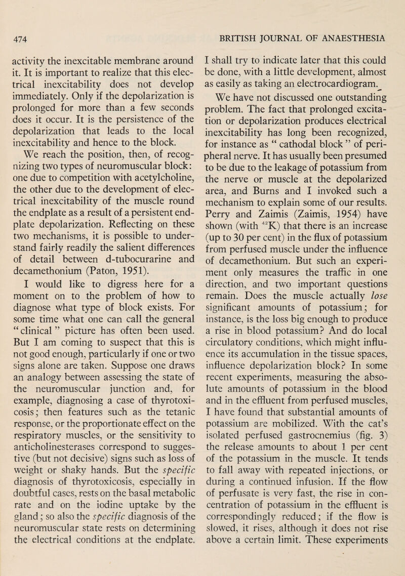 activity the inexcitable membrane around it. It is important to realize that this elec¬ trical inexcitability does not develop immediately. Only if the depolarization is prolonged for more than a few seconds does it occur. It is the persistence of the depolarization that leads to the local inexcitability and hence to the block. We reach the position, then, of recog¬ nizing two types of neuromuscular block: one due to competition with acetylcholine, the other due to the development of elec¬ trical inexcitability of the muscle round the endplate as a result of a persistent end- plate depolarization. Reflecting on these two mechanisms, it is possible to under¬ stand fairly readily the salient differences of detail between d-tubocurarine and decamethonium (Paton, 1951). I would like to digress here for a moment on to the problem of how to diagnose what type of block exists. For some time what one can call the general “ clinical ” picture has often been used. But I am coming to suspect that this is not good enough, particularly if one or two signs alone are taken. Suppose one draws an analogy between assessing the state of the neuromuscular junction and, for example, diagnosing a case of thyrotoxi¬ cosis,* then features such as the tetanic response, or the proportionate effect on the respiratory muscles, or the sensitivity to anticholinesterases correspond to sugges¬ tive (but not decisive) signs such as loss of weight or shaky hands. But the specific diagnosis of thyrotoxicosis, especially in doubtful cases, rests on the basal metabolic rate and on the iodine uptake by the gland; so also the specific diagnosis of the neuromuscular state rests on determining the electrical conditions at the endplate. I shall try to indicate later that this could be done, with a little development, almost as easily as taking an electrocardiogram. We have not discussed one outstanding problem. The fact that prolonged excita¬ tion or depolarization produces electrical inexcitability has long been recognized, for instance as “ cathodal block ” of peri¬ pheral nerve. It has usually been presumed to be due to the leakage of potassium from the nerve or muscle at the depolarized area, and Burns and I invoked such a mechanism to explain some of our results. Perry and Zaimis (Zaimis, 1954) have shown (with 42K) that there is an increase (up to 30 per cent) in the flux of potassium from perfused muscle under the influence of decamethonium. But such an experi¬ ment only measures the traffic in one direction, and two important questions remain. Does the muscle actually lose significant amounts of potassium; for instance, is the loss big enough to produce a rise in blood potassium? And do local circulatory conditions, which might influ¬ ence its accumulation in the tissue spaces, influence depolarization block? In some recent experiments, measuring the abso¬ lute amounts of potassium in the blood and in the effluent from perfused muscles, I have found that substantial amounts of potassium are mobilized. With the cat’s isolated perfused gastrocnemius (fig. 3) the release amounts to about 1 per cent of the potassium in the muscle. It tends to fall away with repeated injections, or during a continued infusion. If the flow of perfusate is very fast, the rise in con¬ centration of potassium in the effluent is correspondingly reduced ; if the flow is slowed, it rises, although it does not rise above a certain limit. These experiments