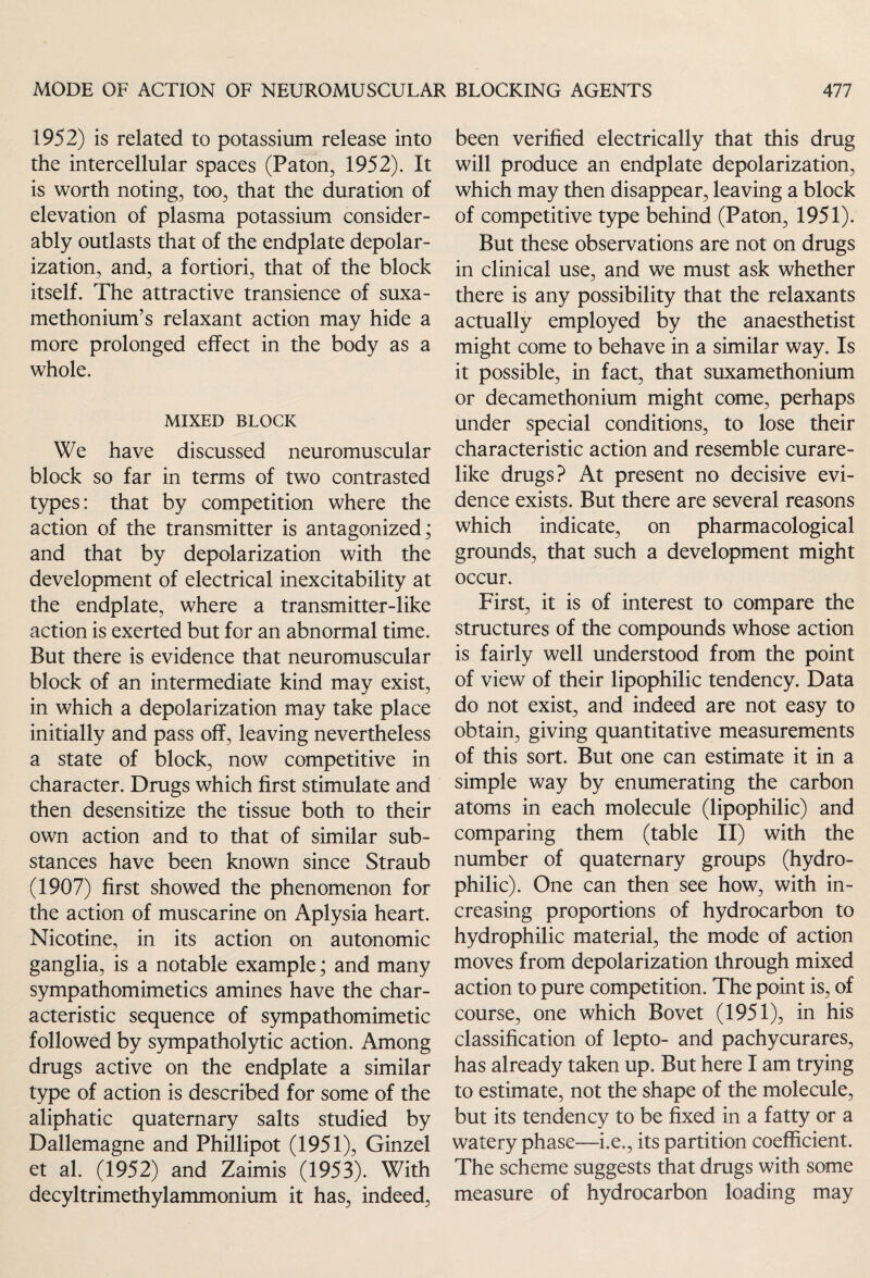 1952) is related to potassium release into the intercellular spaces (Paton, 1952). It is worth noting, too, that the duration of elevation of plasma potassium consider¬ ably outlasts that of the endplate depolar¬ ization, and, a fortiori, that of the block itself. The attractive transience of suxa¬ methonium’s relaxant action may hide a more prolonged effect in the body as a whole. MIXED BLOCK We have discussed neuromuscular block so far in terms of two contrasted types: that by competition where the action of the transmitter is antagonized; and that by depolarization with the development of electrical inexcitability at the endplate, where a transmitter-like action is exerted but for an abnormal time. But there is evidence that neuromuscular block of an intermediate kind may exist, in which a depolarization may take place initially and pass off, leaving nevertheless a state of block, now competitive in character. Drugs which first stimulate and then desensitize the tissue both to their own action and to that of similar sub¬ stances have been known since Straub (1907) first showed the phenomenon for the action of muscarine on Aplysia heart. Nicotine, in its action on autonomic ganglia, is a notable example; and many sympathomimetics amines have the char¬ acteristic sequence of sympathomimetic followed by sympatholytic action. Among drugs active on the endplate a similar type of action is described for some of the aliphatic quaternary salts studied by Dallemagne and Phillipot (1951), Ginzel et al. (1952) and Zaimis (1953). With decyltrimethylammonium it has, indeed, been verified electrically that this drug will produce an endplate depolarization, which may then disappear, leaving a block of competitive type behind (Paton, 1951). But these observations are not on drugs in clinical use, and we must ask whether there is any possibility that the relaxants actually employed by the anaesthetist might come to behave in a similar way. Is it possible, in fact, that suxamethonium or decamethonium might come, perhaps under special conditions, to lose their characteristic action and resemble curare¬ like drugs? At present no decisive evi¬ dence exists. But there are several reasons which indicate, on pharmacological grounds, that such a development might occur. First, it is of interest to compare the structures of the compounds whose action is fairly well understood from the point of view of their lipophilic tendency. Data do not exist, and indeed are not easy to obtain, giving quantitative measurements of this sort. But one can estimate it in a simple way by enumerating the carbon atoms in each molecule (lipophilic) and comparing them (table II) with the number of quaternary groups (hydro¬ philic). One can then see how, with in¬ creasing proportions of hydrocarbon to hydrophilic material, the mode of action moves from depolarization through mixed action to pure competition. The point is, of course, one which Bovet (1951), in his classification of lepto- and pachycurares, has already taken up. But here I am trying to estimate, not the shape of the molecule, but its tendency to be fixed in a fatty or a watery phase—i.e., its partition coefficient. The scheme suggests that drugs with some measure of hydrocarbon loading may