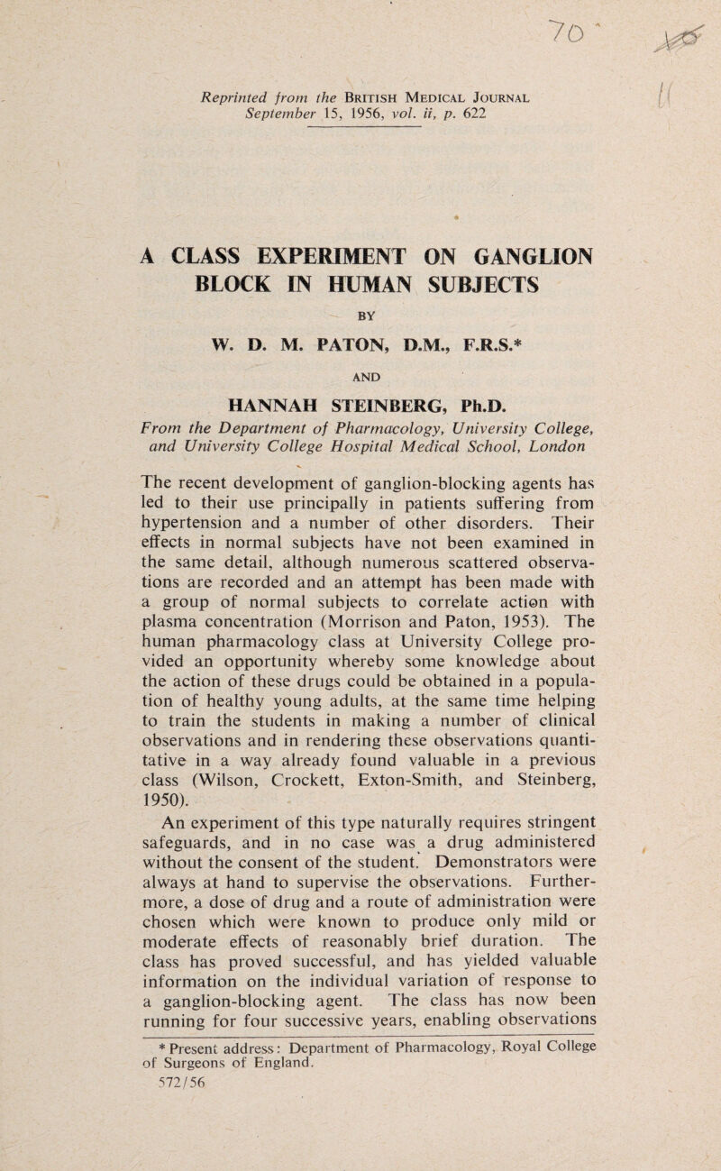 Reprinted from the British Medical Journal September 15, 1956, vol. ii, p. 622 A CLASS EXPERIMENT ON GANGLION BLOCK IN HUMAN SUBJECTS BY W. D, M. PATON, D.M., F.R.S.* AND HANNAH STEINBERG, Ph.D, From the Department of Pharmacology, University College, and University College Hospital Medical School, London The recent development of ganglion-blocking agents has led to their use principally in patients suffering from hypertension and a number of other disorders. Their effects in normal subjects have not been examined in the same detail, although numerous scattered observa¬ tions are recorded and an attempt has been made with a group of normal subjects to correlate action with plasma concentration (Morrison and Paton, 1953). The human pharmacology class at University College pro¬ vided an opportunity whereby some knowledge about the action of these drugs could be obtained in a popula¬ tion of healthy young adults, at the same time helping to train the students in making a number of clinical observations and in rendering these observations quanti¬ tative in a way already found valuable in a previous class (Wilson, Crockett, Exton-Smith, and Steinberg, 1950). An experiment of this type naturally requires stringent safeguards, and in no case was a drug administered without the consent of the student. Demonstrators were always at hand to supervise the observations. Further¬ more, a dose of drug and a route of administration were chosen which were known to produce only mild or moderate effects of reasonably brief duration. The class has proved successful, and has yielded valuable information on the individual variation of response to a ganglion-blocking agent. The class has now been running for four successive years, enabling observations * Present address: Department of Pharmacology, Royal College of Surgeons of England. 572/56