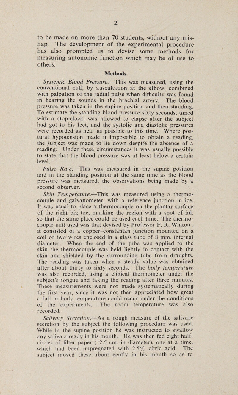 to be made on more than 70 students, without any mis¬ hap. The development of the experimental procedure has also prompted us to devise some methods for measuring autonomic function which may be of use to others. Methods Systemic Blood Pressure.—This was measured, using the conventional cuff, by auscultation at the elbow, combined with palpation of the radial pulse when difficulty was found in hearing the sounds in the brachial artery. The blood pressure was taken in the supine position and then standing. To estimate the standing blood pressure sixty seconds, timed with a stop-clock, was allowed to elapse after the subject had got to his feet, and the systolic and diastolic pressures were recorded as near as possible to this time. Where pos¬ tural hypotension made it impossible to obtain a reading, the subject was made to lie down despite the absence of a reading. Under these circumstances it was usually possible to state that the blood pressure was at least below a certain level. Pulse Ra’e.—This was measured in the supine position and in the standing position at the same time as the blood pressure was measured, the observations being made by a second observer. Skin Temperature.—This was measured using a thermo¬ couple and galvanometer, with a reference junction in ice. It was usual to place a thermocouple on the plantar surface of the right big toe, marking the region with a spot of ink so that the same place could be used each time. The thermo¬ couple unit used was that devised by Professor F. R. Winton ; it consisted of a copper-constantan junctipn mounted on a coil of two wires enclosed in a glass tube of 8 mm. internal diameter. When the end of the tube was applied to the skin the thermocouple was held lightly in contact with the skin and shielded by the surrounding tube from draughts. The reading was taken when a steady value was obtained after about thirty to sixty seconds. The body temperature was also recorded, using a clinical thermometer under the subject’s tongue and taking the reading after three minutes. These measurements were not made systematically during the first year, since it was not then appreciated how great a fall in body temperature could occur under the conditions of the experiments. The room temperature was also recorded. Salivary Secretion.—As a rough measure of the salivary secretion by the subject the following procedure was used. While in the supine position he was instructed to swallow any saliva already in his mouth. He was then fed eight half¬ circles of filter paper (12.5 cm. in diameter), one at a time, which had been impregnated with 2.5% citric acid. The subject moved these about gently in his mouth so as to