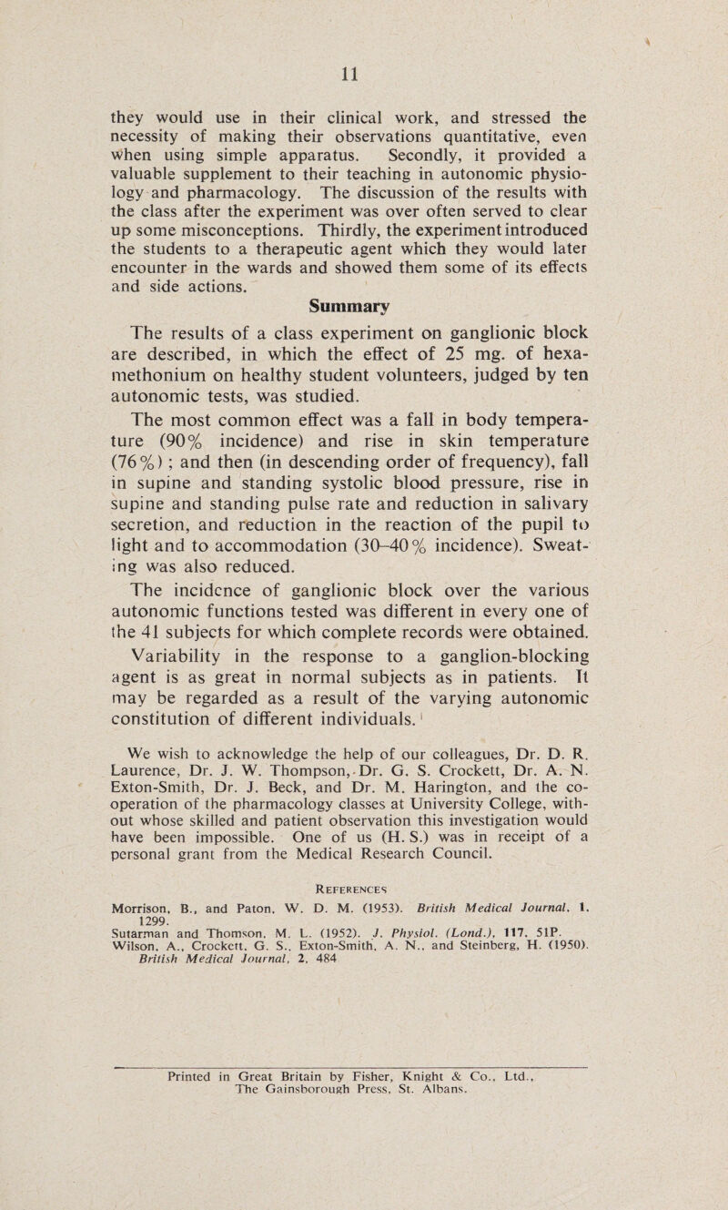 they would use in their clinical work, and stressed the necessity of making their observations quantitative, even when using simple apparatus. Secondly, it provided a valuable supplement to their teaching in autonomic physio¬ logy and pharmacology. The discussion of the results with the class after the experiment was over often served to clear up some misconceptions. Thirdly, the experiment introduced the students to a therapeutic agent which they would later encounter in the wards and showed them some of its effects and side actions. Summary %> The results of a class experiment on ganglionic block are described, in which the effect of 25 mg. of hexa- methonium on healthy student volunteers, judged by ten autonomic tests, was studied. The most common effect was a fall in body tempera¬ ture (90% incidence) and rise in skin temperature (76%) ; and then (in descending order of frequency), fail in supine and standing systolic blood pressure, rise in supine and standing pulse rate and reduction in salivary secretion, and reduction in the reaction of the pupil to light and to accommodation (30-40% incidence). Sweat¬ ing was also reduced. The incidence of ganglionic block over the various autonomic functions tested was different in every one of the 41 subjects for which complete records were obtained. Variability in the response to a ganglion-blocking agent is as great in normal subjects as in patients. It may be regarded as a result of the varying autonomic constitution of different individuals.1 We wish to acknowledge the help of our colleagues, Dr. D. R. Laurence, Dr. J. W. Thompson,.Dr. G. S. Crockett, Dr. A. N. Exton-Smith, Dr. J. Beck, and Dr. M. Harington, and the co¬ operation of the pharmacology classes at University College, with¬ out whose skilled and patient observation this investigation would have been impossible. One of us (H. S.) was in receipt of a personal grant from the Medical Research Council. References Morrison, B., and Paton, W. D. M. (1953). British Medical Journal. 1. 1299. Sutarman and Thomson. M. L. (1952). J. Physiol. (Land.), 117. 51P. Wilson, A., Crockett. G. S., Exton-Smith. A. N., and Steinberg, H. (1950). British Medical Journal, 2, 484 Printed in Great Britain by Fisher, Knight & Co., Ltd., The Gainsborough Press, St. Albans.