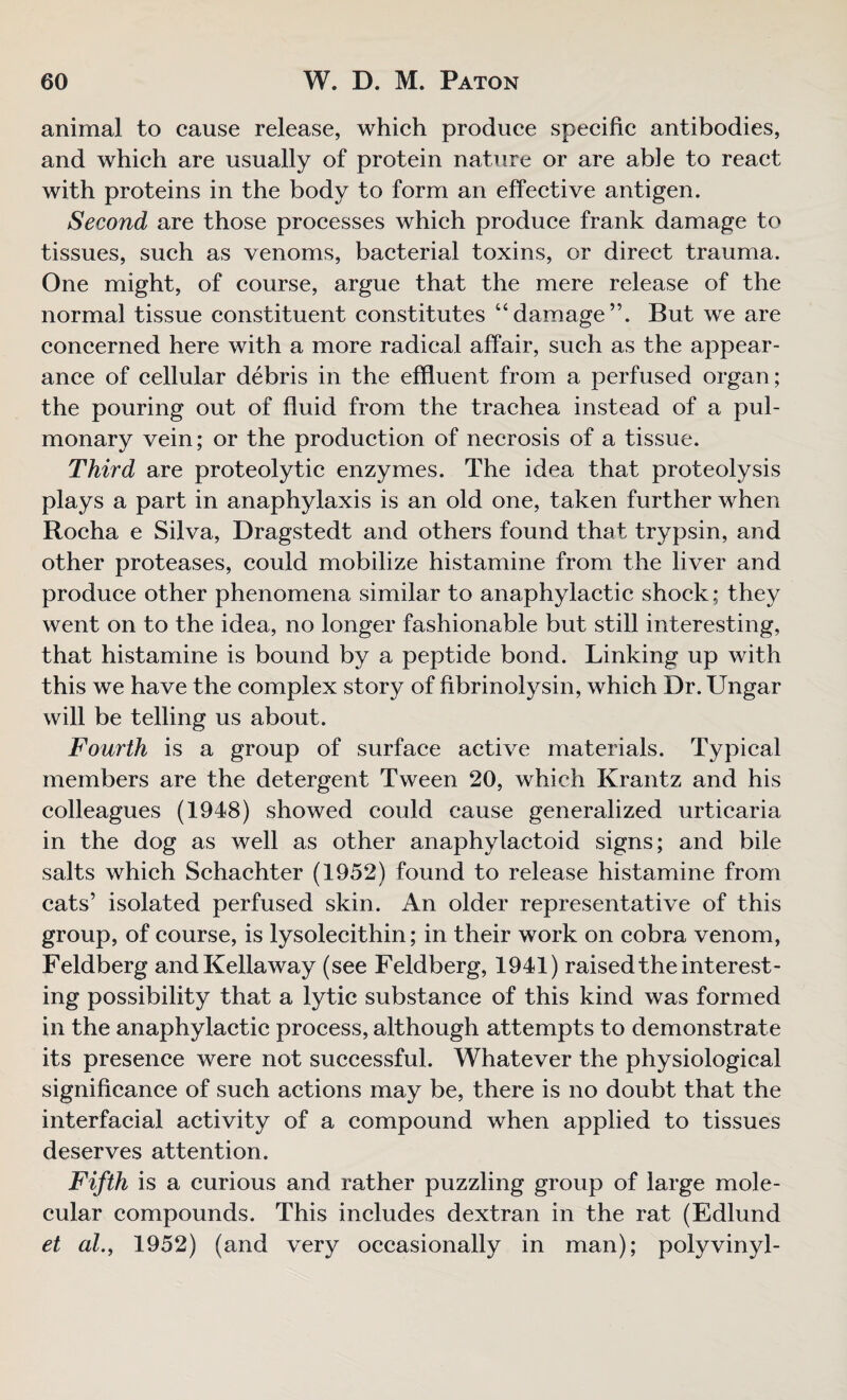 animal to cause release, which produce specific antibodies, and which are usually of protein nature or are able to react with proteins in the body to form an effective antigen. Second are those processes which produce frank damage to tissues, such as venoms, bacterial toxins, or direct trauma. One might, of course, argue that the mere release of the normal tissue constituent constitutes “damage”. But we are concerned here with a more radical affair, such as the appear¬ ance of cellular debris in the effluent from a perfused organ; the pouring out of fluid from the trachea instead of a pul¬ monary vein; or the production of necrosis of a tissue. Third are proteolytic enzymes. The idea that proteolysis plays a part in anaphylaxis is an old one, taken further when Rocha e Silva, Dragstedt and others found that trypsin, and other proteases, could mobilize histamine from the liver and produce other phenomena similar to anaphylactic shock; they went on to the idea, no longer fashionable but still interesting, that histamine is bound by a peptide bond. Linking up with this we have the complex story of hbrinolysin, which Dr. Ungar will be telling us about. Fourth is a group of surface active materials. Typical members are the detergent Tween 20, which Krantz and his colleagues (1948) showed could cause generalized urticaria in the dog as well as other anaphylactoid signs; and bile salts which Schachter (1952) found to release histamine from cats’ isolated perfused skin. An older representative of this group, of course, is lysolecithin; in their work on cobra venom, Feldberg andKellaway (see Feldberg, 1941) raised the interest¬ ing possibility that a lytic substance of this kind was formed in the anaphylactic process, although attempts to demonstrate its presence were not successful. Whatever the physiological significance of such actions may be, there is no doubt that the interfacial activity of a compound when applied to tissues deserves attention. Fifth is a curious and rather puzzling group of large mole¬ cular compounds. This includes dextran in the rat (Edlund et at., 1952) (and very occasionally in man); polyvinyl-