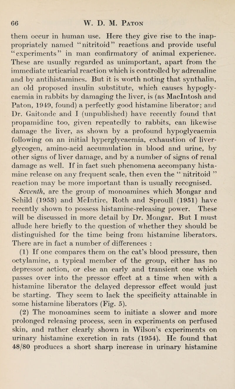 them occur in human use. Here they give rise to the inap¬ propriately named “nitritoid” reactions and provide useful “experiments” in man confirmatory of animal experience. These are usually regarded as unimportant, apart from the immediate urticarial reaction which is controlled by adrenaline and by antihistamines. But it is worth noting that synthalin, an old proposed insulin substitute, which causes hypogly- caemia in rabbits by damaging the liver, is (as Macintosh and Paton, 1949, found) a perfectly good histamine liberator; and Dr. Gaitonde and I (unpublished) have recently found that propamidine too, given repeatedly to rabbits, can likewise damage the liver, as shown by a profound hypoglycaemia following on an initial hyperglycaemia, exhaustion of liver- glycogen, amino-acid accumulation in blood and urine, by other signs of liver damage, and by a number of signs of renal damage as well. If in fact such phenomena accompany hista¬ mine release on any frequent scale, then even the “ nitritoid ” reaction may be more important than is usually recognised. Seventh, are the group of monoamines Avhich Mongar and Schild (1953) and Mclntire, Roth and Sproull (1951) have recently shown to possess histamine-releasing power. These will be discussed in more detail by Dr. Mongar. But I must allude here briefly to the question of whether they should be distinguished for the time being from histamine liberators. There are in fact a number of differences : (1) If one compares them on the cat’s blood pressure, then octylamine, a typical member of the group, either has no depressor action, or else an early and transient one which passes over into the pressor effect at a time when with a histamine liberator the delayed depressor effect would just be starting. They seem to lack the specificity attainable in some histamine liberators (Fig. 5). (2) The monoamines seem to initiate a slower and more prolonged releasing process, seen in experiments on perfused skin, and rather clearly shown in Wilson’s experiments on urinary histamine excretion in rats (1954). He found that 48/80 produces a short sharp increase in urinary histamine