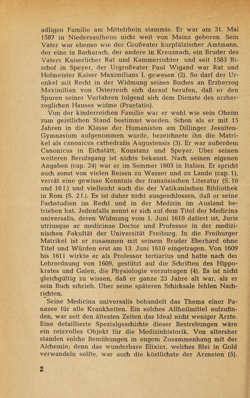 adligen Familie am Mittelrhein stammte. Er war am 31. Mai 1587 in Niedersaulheim nicht weit von Mainz geboren Sein Vater war ebenso wie der Großvater kurpfälzischer Amtmann, der eine in Bacharach, der andere in Kreuznach, ein Bruder des Vaters Kaiserlicher Rat und Kammerrichter und seit 1583 Bi¬ schof in Speyer, der Urgroßvater Paul Wigand war Rat und Hofmeister Kaiser Maximilians I. gewesen (2). So darf der Ur¬ enkel mit Recht in der Widmung seines Buches an Erzherzog Maximilian von Österreich sich darauf berufen, daß er den Spuren seiner Vorfahren folgend sich dem Dienste des erzher¬ zoglichen Hauses widme (Praefatio). Von der kinderreichen Familie war er wohl wie sein Oheim zum geistlichen Stand bestimmt worden. Schon als er mit 15 Jahren in die Klasse der Humanisten am Dillinger Jesuiten- Gymnasium aufgenommen wurde, bezeichnete ihn die Matri¬ kel als canonicus cathedralis Augustensis (3). Er war außerdem Canonicus in Eichstätt, Konstanz und Speyer, über seinen weiteren Berufsgang ist nichts bekannt. Nach seinen eigenen Angaben (cap. 24) war er im Sommer 1603 in Italien. Er spricht auch sonst von vielen Reisen zu Wasser und zu Lande (cap. 1), verrät eine gewisse Kenntnis der französischen Literatur (S. 10 und 16 f.) und vielleicht auch die der Vatikanischen Bibliothek in Rom (S. 2f.). Es ist daher nicht ausgeschlossen, daß er seine Fachstudien im Recht und in der Medizin im Ausland be¬ trieben hat. Jedenfalls nennt er sich auf dem Titel der Medicina universalis, deren Widmung vom 1. Juni 1610 datiert ist, Juris utriusque ac medicinae Doctor und Professor in der medizi¬ nischen Fakultät der Universität Freiburg. In die Freiburger Matrikel ist er zusammen mit seinem Bruder Eberhard ohne Titel und Würden erst am 13, Juni 1610 eingetragen. Von 1609 bis 1611 wirkte er als Professor tertiarius und hatte nach dei Lehrordnung von 1609, gestützt auf die Schriften des Hippo- krates und Galen, die Physiologie vorzutragen (4). Es ist nicht gleichgültig zu wissen, daß er ganze 23 Jahre alt war, als er sein Buch schrieb. Uber seine späteren Schicksale fehlen Nach¬ richten. Seine Medicina universalis behandelt das Thema einer Pa- nazee für alle Krankheiten. Ein solches Allheilmittel aufzufin¬ den, war seit den ältesten Zeiten das Ideal nicht weniger Ärzte. Eine detaillierte Spezialgeschichte dieser Bestrebungen wäre ein reizvolles Objekt für die Medizinhistorik, Von altersher standen solche Bemühungen in engem Zusammenhang mit der Alchemie; denn das wunderbare Elixier, welches Blei in Gold verwandeln sollte, war auch die köstlichste der Arzneien (5).