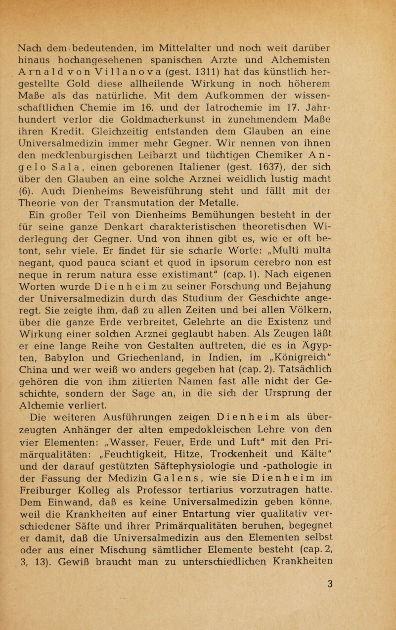 Nach dem ■ bedeutenden, im Mittelalter und noch weit darüber hinaus hochangesehenen spanischen Arzte und Alchemisten Arnald von Villanova (gest. 1311) hat das künstlich her¬ gestellte Gold diese allheilende Wirkung in noch höherem Maße als das natürliche. Mit dem Aufkommen der wissen¬ schaftlichen Chemie im 16. und der Iatrochemie im 17. Jahr¬ hundert verlor die Goldmacherkunst in zunehmendem Maße ihren Kredit. Gleichzeitig entstanden dem Glauben an eine Universalmedizin immer mehr Gegner. Wir nennen von ihnen den mecklenburgischen Leibarzt und tüchtigen Chemiker A n - gelo Sala, einen geborenen Italiener (gest. 1637), der sich über den Glauben an eine solche Arznei weidlich lustig macht (6). Auch Dienheims Beweisführung steht und fällt mit der Theorie von der Transmutation der Metalle. Ein großer Teil von Dienheims Bemühungen besteht in der für seine ganze Denkart charakteristischen theoretischen Wi¬ derlegung der Gegner. Und von ihnen gibt es, wie er oft be¬ tont, sehr viele. Er findet für sie scharfe Worte: „Multi multa negant, quod pauca sciant et quod in ipsorum cerebro non est neque in rerum natura esse existimant (cap. 1). Nach eigenen Worten wurde D i e n h e i m zu seiner Forschung und Bejahung der Universalmedizin durch das Studium der Geschichte ange¬ regt. Sie zeigte ihm, daß zu allen Zeiten und bei allen Völkern, über die ganze Erde verbreitet, Gelehrte an die Existenz und Wirkung einer solchen Arznei geglaubt haben. Als Zeugen läßt er eine lange Reihe von Gestalten auftreten, die es in Ägyp¬ ten, Babylon und Griechenland, in Indien, im „Königreich China und wer weiß wo anders gegeben hat (cap. 2). Tatsächlich gehören die von ihm zitierten Namen fast alle nicht der Ge¬ schichte, sondern der Sage an, in die sich der Ursprung der Alchemie verliert. Die weiteren Ausführungen zeigen D i e n h e i m als über¬ zeugten Anhänger der alten empedokleischen Lehre von den vier Elementen: „Wasser, Feuer, Erde und Luft mit den Pri¬ märqualitäten: „Feuchtigkeit, Hitze, Trockenheit und Kälte und der darauf gestützten Säftephysiologie und -pathologie in der Fassung der Medizin G a 1 e n s , wie sie Dienheim im Freiburger Kolleg als Professor tertiarius vorzutragen hatte. Dem Einwand, daß es keine Universalmedizin geben könne, weil die Krankheiten auf einer Entartung vier qualitativ ver¬ schiedener Säfte und ihrer Primärqualitäten beruhen, begegnet er damit, daß die Universalmedizin aus den Elementen selbst oder aus einer Mischung sämtlicher Elemente besteht (cap. 2, 3, 13). Gewiß braucht man zu unterschiedlichen Krankheiten