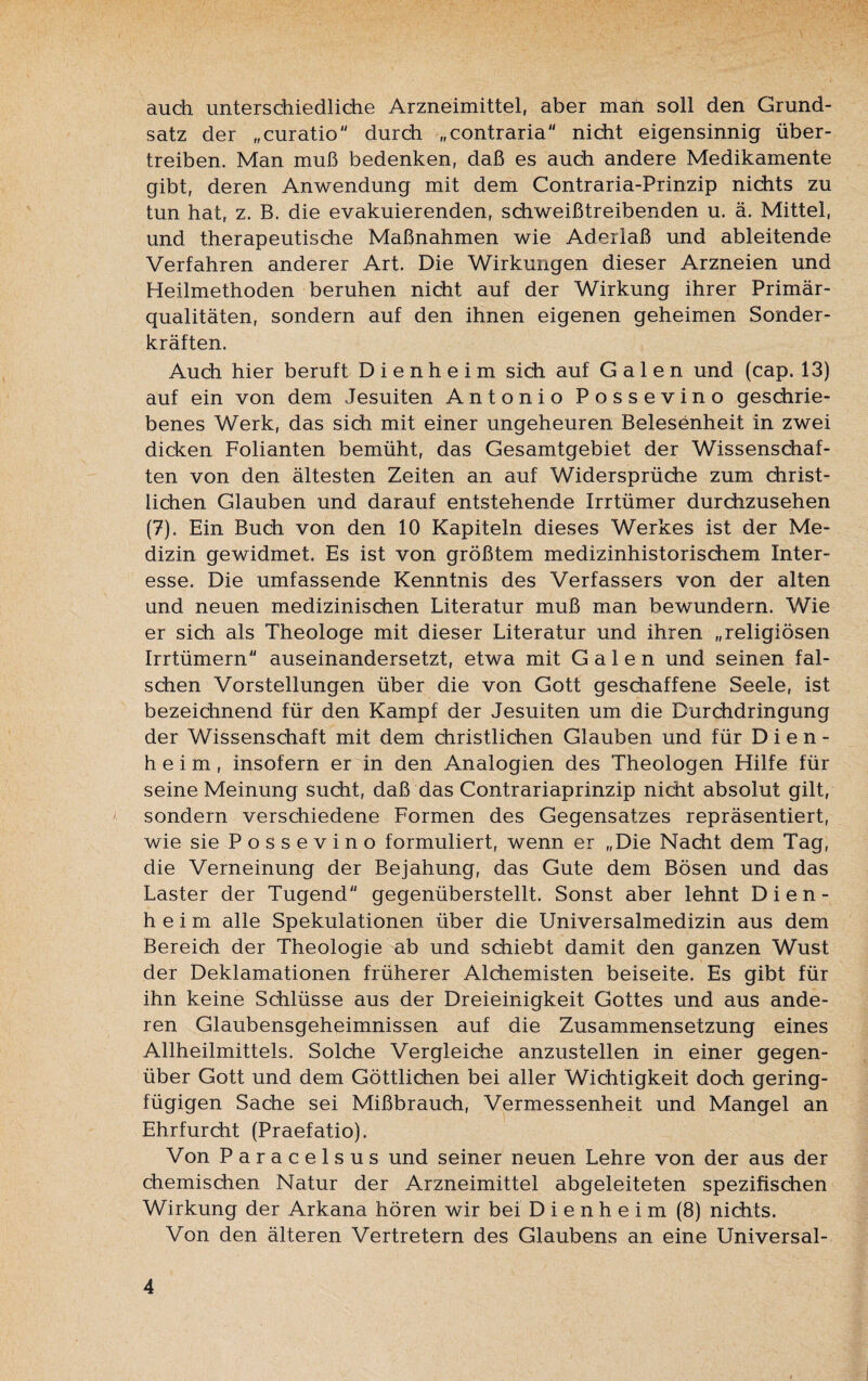 auch unterschiedliche Arzneimittel, aber man soll den Grund¬ satz der „curatio durch „contraria nicht eigensinnig über¬ treiben. Man muß bedenken, daß es auch andere Medikamente gibt, deren Anwendung mit dem Contraria-Prinzip nichts zu tun hat, z. B. die evakuierenden, schweißtreibenden u. ä. Mittel, und therapeutische Maßnahmen wie Aderlaß und ableitende Verfahren anderer Art. Die Wirkungen dieser Arzneien und Heilmethoden beruhen nicht auf der Wirkung ihrer Primär¬ qualitäten, sondern auf den ihnen eigenen geheimen Sonder¬ kräften. Auch hier beruft D i e n h e i m sich auf Galen und (cap. 13) auf ein von dem Jesuiten Antonio Possevino geschrie¬ benes Werk, das sich mit einer ungeheuren Belesenheit in zwei dicken Folianten bemüht, das Gesamtgebiet der Wissenschaf¬ ten von den ältesten Zeiten an auf Widersprüche zum christ¬ lichen Glauben und darauf entstehende Irrtümer durchzusehen (7). Ein Buch von den 10 Kapiteln dieses Werkes ist der Me¬ dizin gewidmet. Es ist von größtem medizinhistorischem Inter¬ esse. Die umfassende Kenntnis des Verfassers von der alten und neuen medizinischen Literatur muß man bewundern. Wie er sich als Theologe mit dieser Literatur und ihren „religiösen Irrtümern auseinandersetzt, etwa mit Galen und seinen fal¬ schen Vorstellungen über die von Gott geschaffene Seele, ist bezeichnend für den Kampf der Jesuiten um die Durchdringung der Wissenschaft mit dem christlichen Glauben und für Dien- heim, insofern er in den Analogien des Theologen Hilfe für seine Meinung sucht, daß das Contrariaprinzip nicht absolut gilt, sondern verschiedene Formen des Gegensatzes repräsentiert, wie sie Possevino formuliert, wenn er „Die Nacht dem Tag, die Verneinung der Bejahung, das Gute dem Bösen und das Laster der Tugend gegenüberstellt. Sonst aber lehnt Dien- heim alle Spekulationen über die Universalmedizin aus dem Bereich der Theologie ab und schiebt damit den ganzen Wust der Deklamationen früherer Alchemisten beiseite. Es gibt für ihn keine Schlüsse aus der Dreieinigkeit Gottes und aus ande¬ ren Glaubensgeheimnissen auf die Zusammensetzung eines Allheilmittels. Solche Vergleiche anzustellen in einer gegen¬ über Gott und dem Göttlichen bei aller Wichtigkeit doch gering¬ fügigen Sache sei Mißbrauch, Vermessenheit und Mangel an Ehrfurcht (Praefatio). Von Paracelsus und seiner neuen Lehre von der aus der chemischen Natur der Arzneimittel abgeleiteten spezifischen Wirkung der Arkana hören wir bei D i e n h e i m (8) nichts. Von den älteren Vertretern des Glaubens an eine Universal-