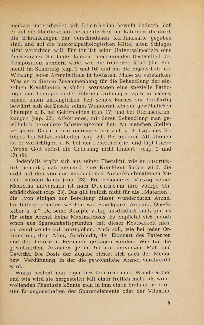 medizin unterscheidet sich D i e n h e i m bewußt dadurch, daß er auf die überlieferten therapeutischen Indikationen, die durch die Erkrankungen der verschiedenen Kardinalsäfte gegeben sind, und auf die humoralpathologischen Mittel alten Schlages nicht verzichten will. Für ihn ist seine Universalmedizin eine Zusatzarznei. Sie bildet keinen integrierenden Bestandteil der Komposition, sondern wirkt wie die treibende Kraft (das Fer¬ ment) im Sauerteig (cap. 2 und 16) und hat die Eigenschaft, die Wirkung jedes Arzneimittels in höchstem Maße zu verstärken. Was er in diesem Zusammenhang für die Behandlung der ein¬ zelnen Krankheiten ausführt, sozusagen eine spezielle Patho¬ logie und Therapie in der üblichen Ordnung a capite ad calces, nimmt einen umfänglichen Teil seines Buches ein. Großartig bewährt sich der Zusatz seines Wundermittels zur gewöhnlichen Therapie z. B. bei Gehirnleiden (cap. 17) und bei Uteruserkran¬ kungen (cap. 22), Affektionen, mit deren Behandlung man ge¬ wöhnlich besondere Schwierigkeiten hat. An manchen Stellen verspricht Dienheim renommistisch viel, z. B. bzgl. des Er¬ folges bei Milzkrankheiten (cap. 20). Bei anderen Affektionen ist er vorsichtiger, z. B. bei der Lebertherapie, und fügt hinzu: „Wenn Gott selbst die Genesung nicht hindert (cap. 2 und 17) (9). Jedenfalls ergibt sich aus seiner Übersicht, wie er ausdrück¬ lich bemerkt, daß niemand eine Krankheit finden wird, die nicht mit den von ihm angegebenen Arzneikombinationen ku¬ riert werden kann (cap. 23). Ein besonderer Vorzug seiner Medicina universalis ist nach Dienheim ihre völlige Un¬ schädlichkeit (cap. 23). Das gilt freilich nicht für die „Materien, die „von einigen zur Bereitung dieser wunderbaren Arznei für tüchtig gehalten werden, wie Spießglanz, Arsenik, Queck¬ silber u. a.. Da seine Rezepte völlig unschädlich sind, gibt es für seine Arznei keine Maximaldosis. Es empfiehlt sich jedoch schon aus Sparsamkeitsgründen, mit dieser Kostbarkeit nicht zu verschwenderisch umzugehen. Auch soll, wie bei jeder Or- dinierung, dem Alter, Geschlecht, der Eigenart des Patienten und der Jahreszeit Rechnung getragen werden. Wie für die gewöhnlichen Arzneien gelten für die universale Maß und Gewicht. Die Dosis der Zugabe richtet sich nach der Menge bzw. Verdünnung, in der die gewöhnliche Arznei verabreicht wird. Worin besteht nun eigentlich Dienheims Wunderarznei und wie wird sie hergestellt? Mit einer freilich mehr als wohl¬ wollenden Phantasie könnte man in ihm einen Erahner modern¬ ster Errungenschaften der Spurenelemente oder der Vitamine