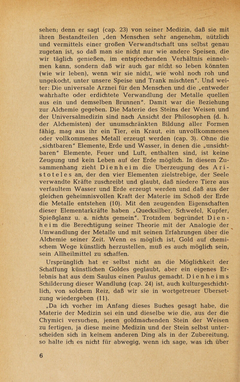 sehen; denn er sagt (cap. 23) von seiner Medizin, daß sie mit ihren Bestandteilen „den Menschen sehr angenehm, nützlich und vermittels einer großen Verwandtschaft uns selbst genau zugetan ist, so daß man sie nicht nur wie andere Speisen, die wir täglich genießen, im entsprechenden Verhältnis einneh¬ men kann, sondern daß wir auch gar nicht so leben könnten (wie wir leben), wenn wir sie nicht, wie wohl noch roh und ungekocht, unter unsere Speise und Trank mischten. Und wei¬ ter: Die universale Arznei für den Menschen und die „entweder wahrhafte oder erdichtete Verwandlung der Metalle quellen aus ein und demselben Brunnen. Damit war die Beziehung zur Alchemie gegeben. Die Materie des Steins der Weisen und der Universalmedizin sind nach Ansicht der Philosophen (d. h. der Alchemisten) der unumschränkten Bildung aller Formen fähig, mag aus ihr ein Tier, ein Kraut, ein unvollkommenes oder vollkommenes Metall erzeugt werden (cap. 3). Ohne die „sichtbaren Elemente, Erde und Wasser, in denen die „unsicht¬ baren Elemente, Feuer und Luft, enthalten sind, ist keine Zeugung und kein Leben auf der Erde möglich. In diesem Zu¬ sammenhang zieht D i e n h e i m die Überzeugung des Ari¬ stoteles an, der den vier Elementen zielstrebige, der Seele verwandte Kräfte zuschreibt und glaubt, daß niedere Tiere aus verfaultem Wasser und Erde erzeugt werden und daß aus der gleichen geheimnisvollen Kraft der Materie im Schoß der Erde die Metalle entstehen (10). Mit den zeugenden Eigenschaften dieser Elementarkräfte haben „Quecksilber, Schwefel, Kupfer, Spießglanz u. a. nichts gemein. Trotzdem begründet Dien- h e i m die Berechtigung seiner Theorie mit der Analogie der Umwandlung der Metalle und mit seinen Erfahrungen über die Alchemie seiner Zeit. Wenn es möglich ist, Gold auf chemi¬ schem Wege künstlich herzustellen, muß es auch möglich sein, sein Allheilmittel zu schaffen. Ursprünglich hat er selbst nicht an die Möglichkeit der Schaffung künstlichen Goldes geglaubt, aber ein eigenes Er¬ lebnis hat aus dem Saulus einen Paulus gemacht. D i e n h e i m s Schilderung dieser Wandlung (cap. 24) ist, auch kulturgeschicht¬ lich, von solchem Reiz, daß wir sie in wortgetreuer Überset¬ zung wiedergeben (11). „Da ich vorher im Anfang dieses Buches gesagt habe, die Materie der Medizin sei ein und dieselbe wie die, aus der die Chymici versuchen, jenen goldmachenden Stein der Weisen zu fertigen, ja diese meine Medizin und der Stein selbst unter¬ scheiden sich in keinem anderen Ding als in der Zubereitung, so halte ich es nicht für abwegig, wenn ich sage, was ich über